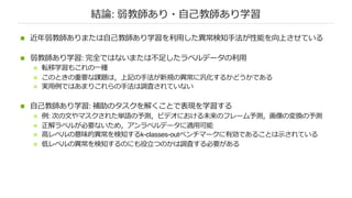 結論: 弱教師あり・⾃⼰教師あり学習
n 近年弱教師ありまたは⾃⼰教師あり学習を利⽤した異常検知⼿法が性能を向上させている
n 弱教師あり学習: 完全ではないまたは不⾜したラベルデータの利⽤
n 転移学習もこれの⼀種
n このときの重要な課題は，上記の⼿法が新規の異常に汎化するかどうかである
n 実⽤例ではあまりこれらの⼿法は調査されていない
n ⾃⼰教師あり学習: 補助のタスクを解くことで表現を学習する
n 例: 次の⽂やマスクされた単語の予測，ビデオにおける未来のフレーム予測，画像の変換の予測
n 正解ラベルが必要ないため，アンラベルデータに適⽤可能
n ⾼レベルの意味的異常を検知するk-classes-outベンチマークに有効であることは⽰されている
n 低レベルの異常を検知するのにも役⽴つのかは調査する必要がある
 