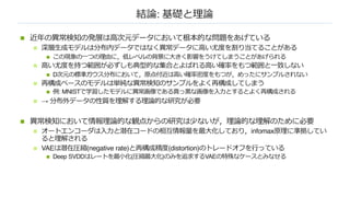 結論: 基礎と理論
n 近年の異常検知の発展は⾼次元データにおいて根本的な問題をあげている
n 深層⽣成モデルは分布内データではなく異常データに⾼い尤度を割り当てることがある
n この現象の⼀つの理由に，低レベルの背景に⼤きく影響をうけてしまうことがあげられる
n ⾼い尤度を持つ範囲が必ずしも典型的な集合とよばれる⾼い確率をもつ範囲と⼀致しない
n D次元の標準ガウス分布において，原点付近は⾼い確率密度をもつが，めったにサンプルされない
n 再構成ベースのモデルは単純な異常検知のサンプルをよく再構成してしまう
n 例: MNISTで学習したモデルに異常画像である真っ⿊な画像を⼊⼒とするとよく再構成される
n → 分布外データの性質を理解する理論的な研究が必要
n 異常検知において情報理論的な観点からの研究は少ないが，理論的な理解のために必要
n オートエンコーダは⼊⼒と潜在コードの相互情報量を最⼤化しており，infomax原理に準拠してい
ると理解される
n VAEは潜在圧縮(negative rate)と再構成精度(distortion)のトレードオフを⾏っている
n Deep SVDDはレートを最⼩化(圧縮最⼤化)のみを追求するVAEの特殊なケースとみなせる
 