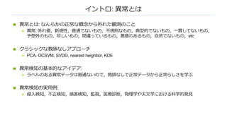 イントロ: 異常とは
n 異常とは: なんらかの正常な概念から外れた観測のこと
n 異常: 外れ値，新規性，普通でないもの，不規則なもの，典型的でないもの，⼀貫してないもの，
予想外のもの，珍しいもの，間違っているもの，悪意のあるもの，⾃然でないもの，etc
n クラシックな教師なしアプローチ
n PCA, OCSVM, SVDD, nearest neighbor, KDE
n 異常検知の基本的なアイデア:
n ラベルのある異常データは普通ないので，教師なしで正常データから正常らしさを学ぶ
n 異常検知の実⽤例:
n 侵⼊検知，不正検知，損害検知，監視，医療診断，物理学や天⽂学における科学的発⾒
 