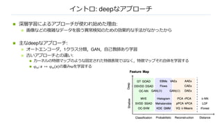 イントロ: deepなアプローチ
n 深層学習によるアプローチが使われ始めた理由:
n 画像などの複雑なデータを扱う異常検知のための効果的な⼿法がなかったから
n 主なdeepなアプローチ:
n オートエンコーダ，1クラス分類，GAN，⾃⼰教師あり学習
n 古いアプローチとの違い:
n カーネルの特徴マップのような固定された特徴表現ではなく，特徴マップそれ⾃体を学習する
n φ!: 𝒙 ↦ φ!(𝒙)の重みωを学習する
 