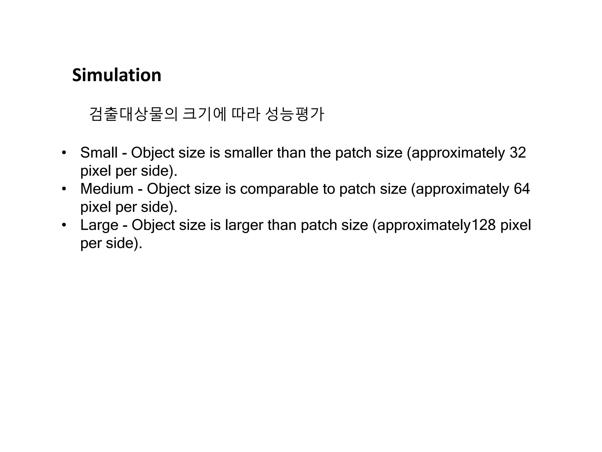 • Small - Object size is smaller than the patch size (approximately 32 pixel per side). • Medium - Object size is comparable to patch size (approximately 64 pixel per side). • Large - Object size is larger than patch size (approximately128 pixel per side). Simulation 검출대상물의 크기에 따라 성능평가 