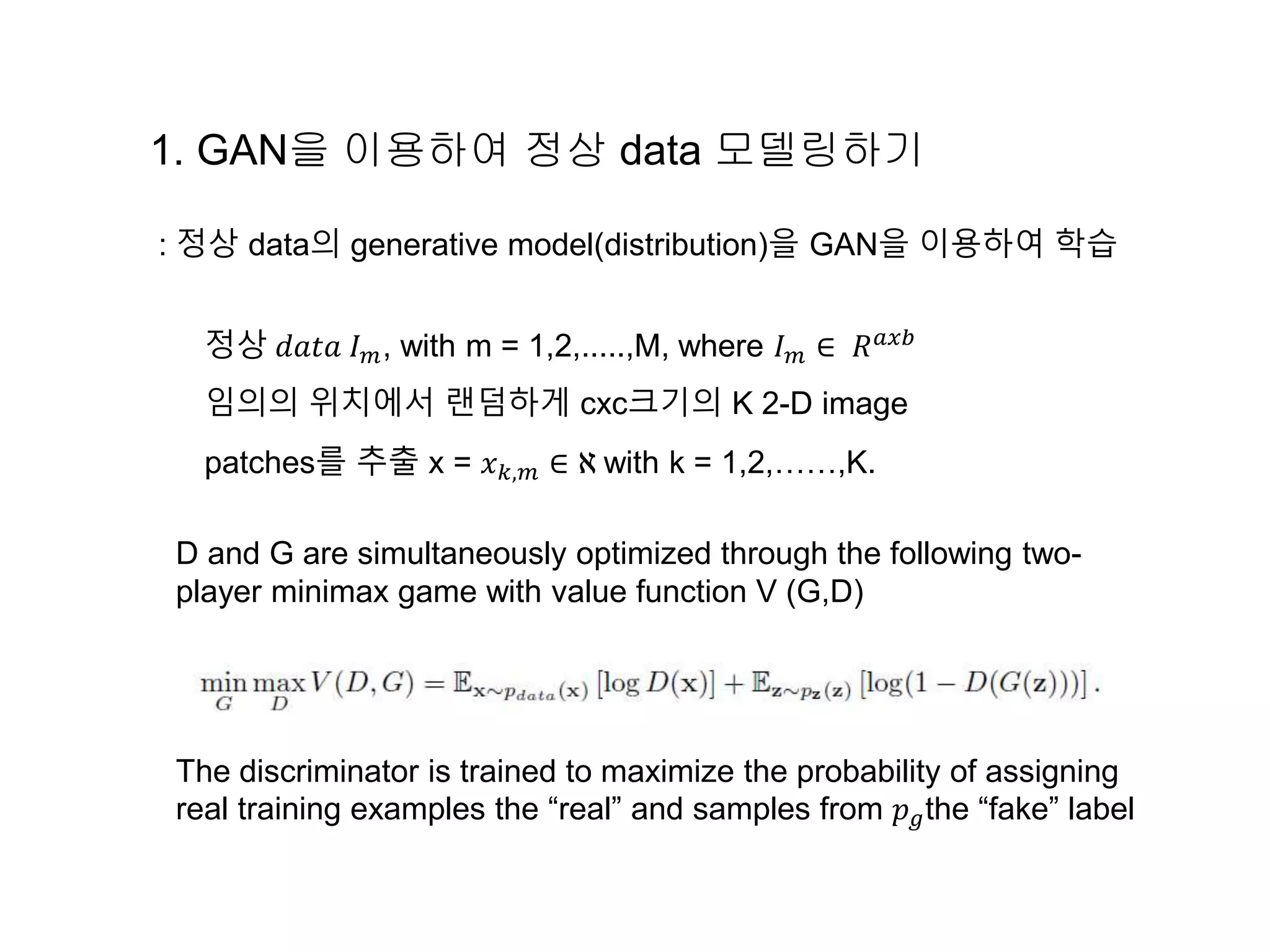1. GAN을 이용하여 정상 data 모델링하기 : 정상 data의 generative model(distribution)을 GAN을 이용하여 학습 정상 𝑑𝑎𝑡𝑎 𝐼 𝑚, with m = 1,2,.....,M, where 𝐼 𝑚 ∈ 𝑅 𝑎𝑥𝑏 임의의 위치에서 랜덤하게 cxc크기의 K 2-D image patches를 추출 x = 𝑥 𝑘,𝑚 ∈ ℵ with k = 1,2,……,K. D and G are simultaneously optimized through the following two- player minimax game with value function V (G,D) The discriminator is trained to maximize the probability of assigning real training examples the “real” and samples from 𝑝 𝑔the “fake” label 