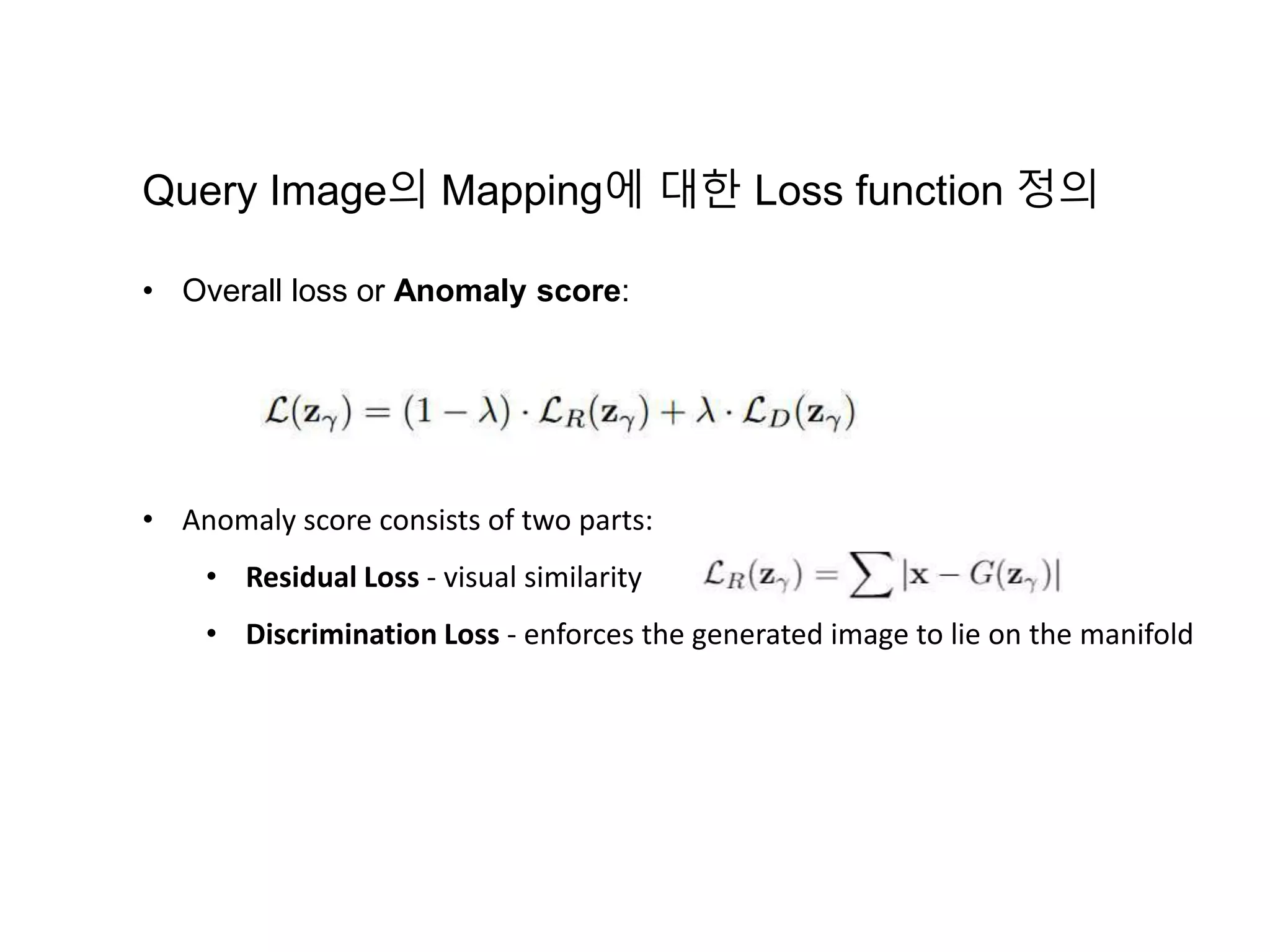 • Overall loss or Anomaly score: • Anomaly score consists of two parts: • Residual Loss - visual similarity • Discrimination Loss - enforces the generated image to lie on the manifold Query Image의 Mapping에 대한 Loss function 정의 