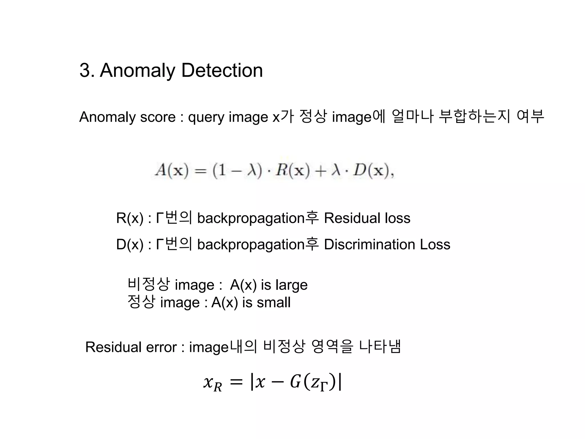 3. Anomaly Detection Anomaly score : query image x가 정상 image에 얼마나 부합하는지 여부 R(x) : Γ번의 backpropagation후 Residual loss D(x) : Γ번의 backpropagation후 Discrimination Loss 비정상 image : A(x) is large 정상 image : A(x) is small 𝑥 𝑅 = 𝑥 − 𝐺 𝑧Γ Residual error : image내의 비정상 영역을 나타냄 
