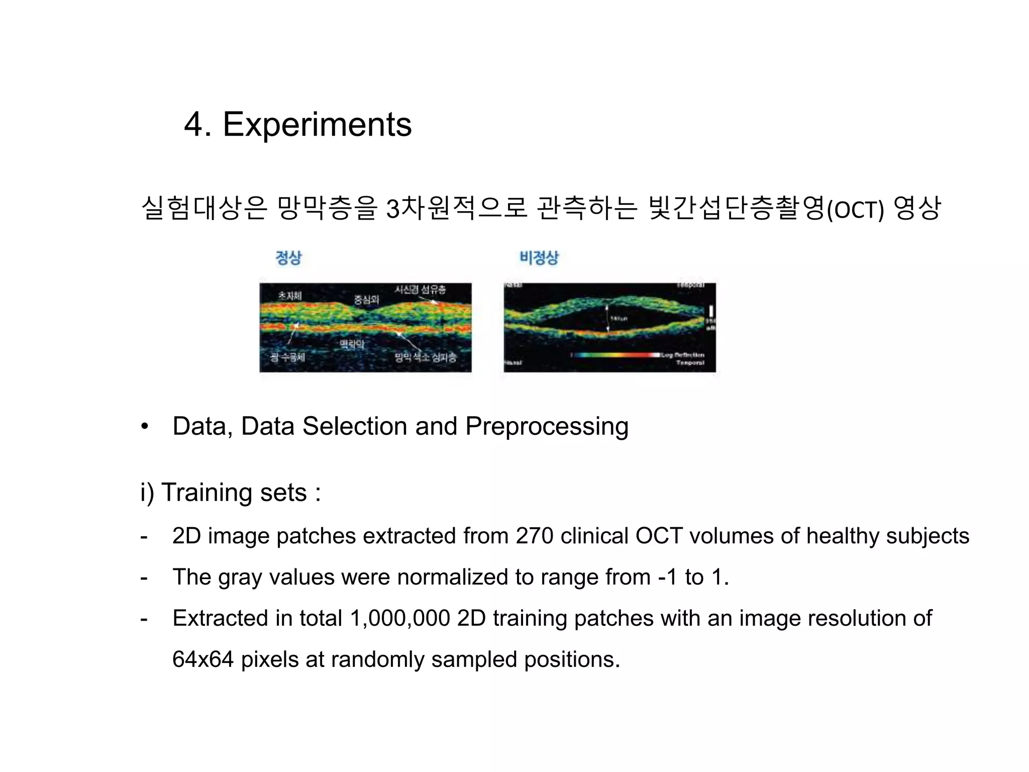 4. Experiments 실험대상은 망막층을 3차원적으로 관측하는 빛간섭단층촬영(OCT) 영상 • Data, Data Selection and Preprocessing i) Training sets : - 2D image patches extracted from 270 clinical OCT volumes of healthy subjects - The gray values were normalized to range from -1 to 1. - Extracted in total 1,000,000 2D training patches with an image resolution of 64x64 pixels at randomly sampled positions. 