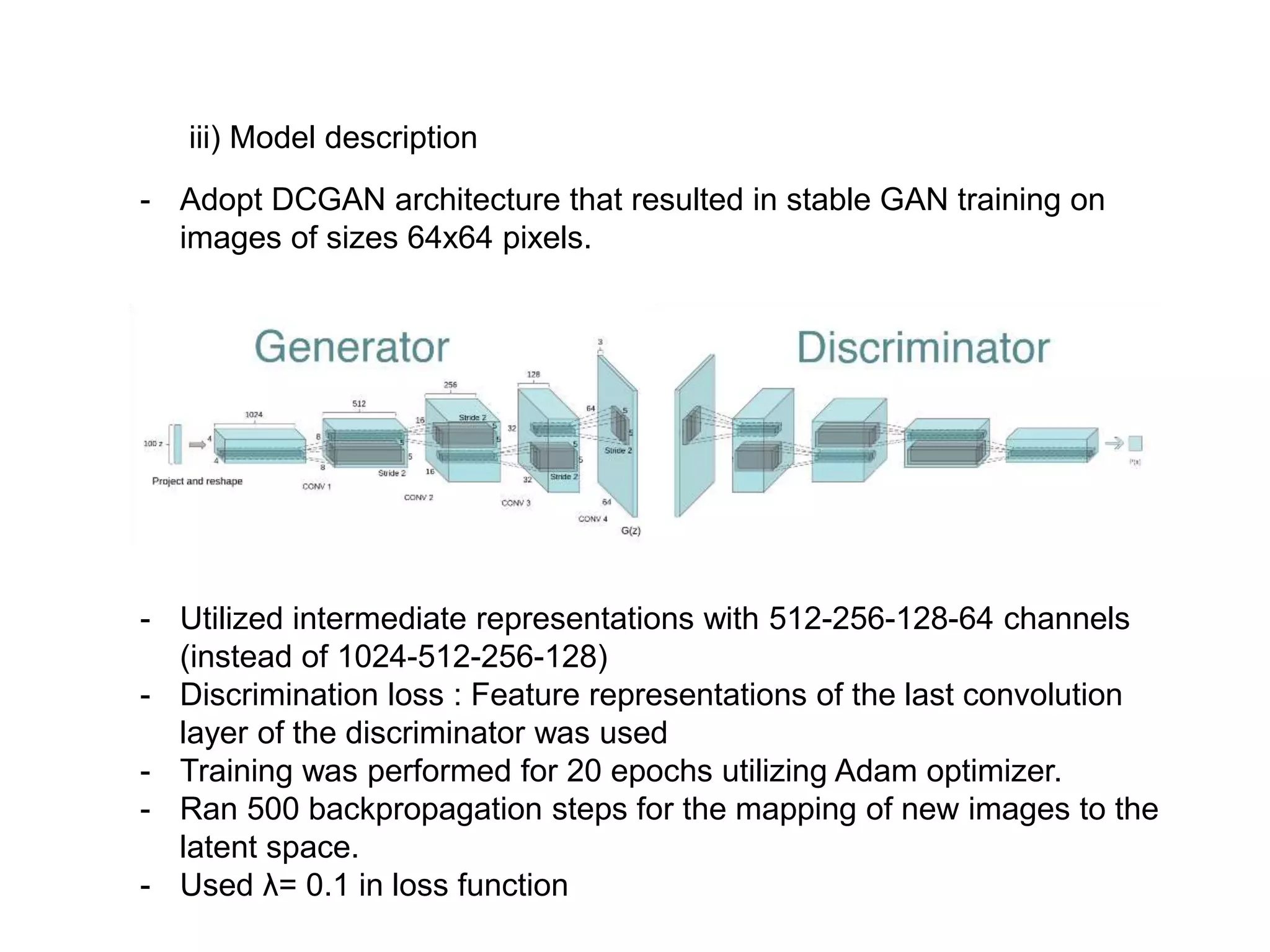 iii) Model description - Adopt DCGAN architecture that resulted in stable GAN training on images of sizes 64x64 pixels. - Utilized intermediate representations with 512-256-128-64 channels (instead of 1024-512-256-128) - Discrimination loss : Feature representations of the last convolution layer of the discriminator was used - Training was performed for 20 epochs utilizing Adam optimizer. - Ran 500 backpropagation steps for the mapping of new images to the latent space. - Used λ= 0.1 in loss function 