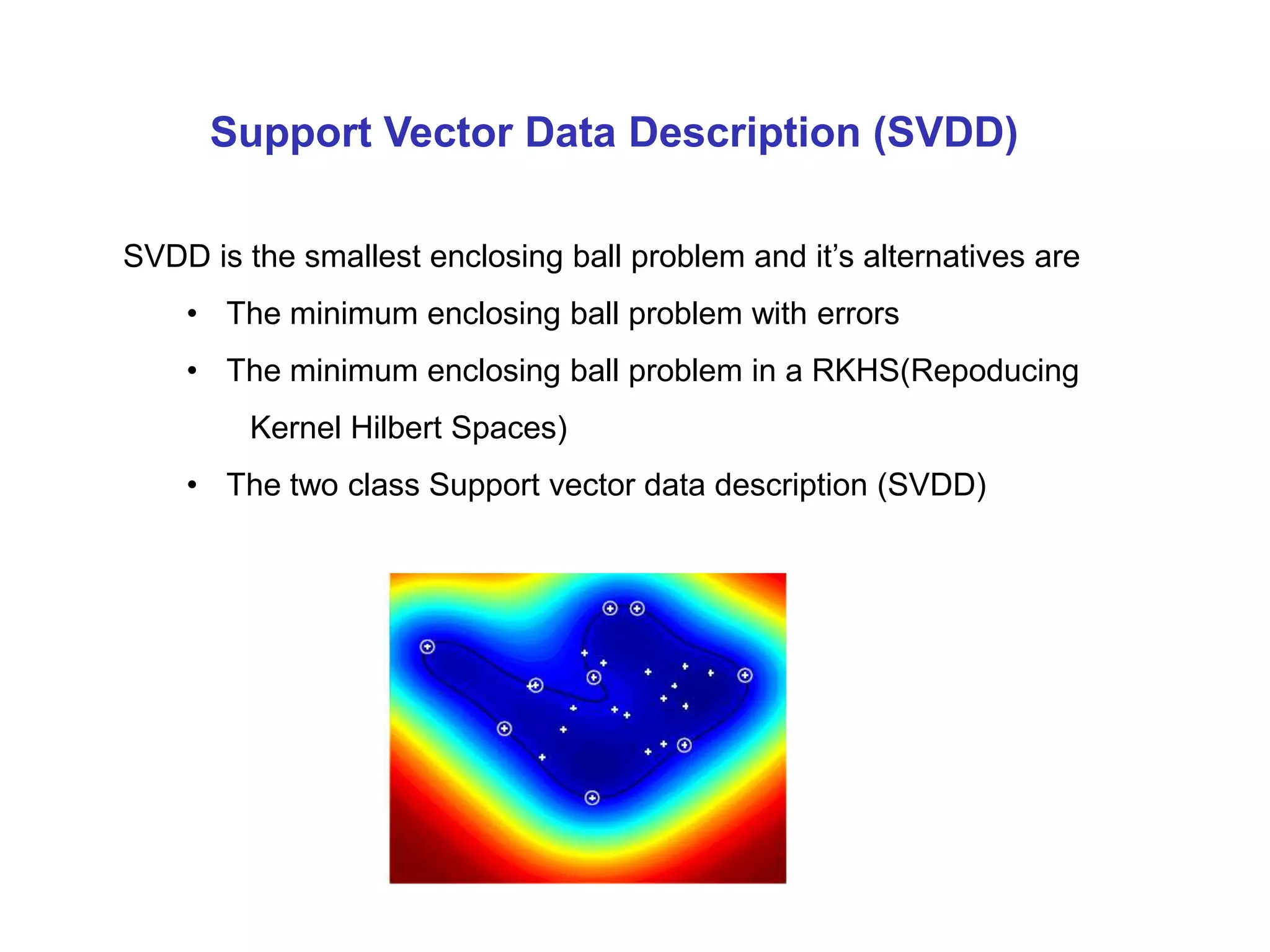 SVDD is the smallest enclosing ball problem and it’s alternatives are • The minimum enclosing ball problem with errors • The minimum enclosing ball problem in a RKHS(Repoducing Kernel Hilbert Spaces) • The two class Support vector data description (SVDD) Support Vector Data Description (SVDD) 