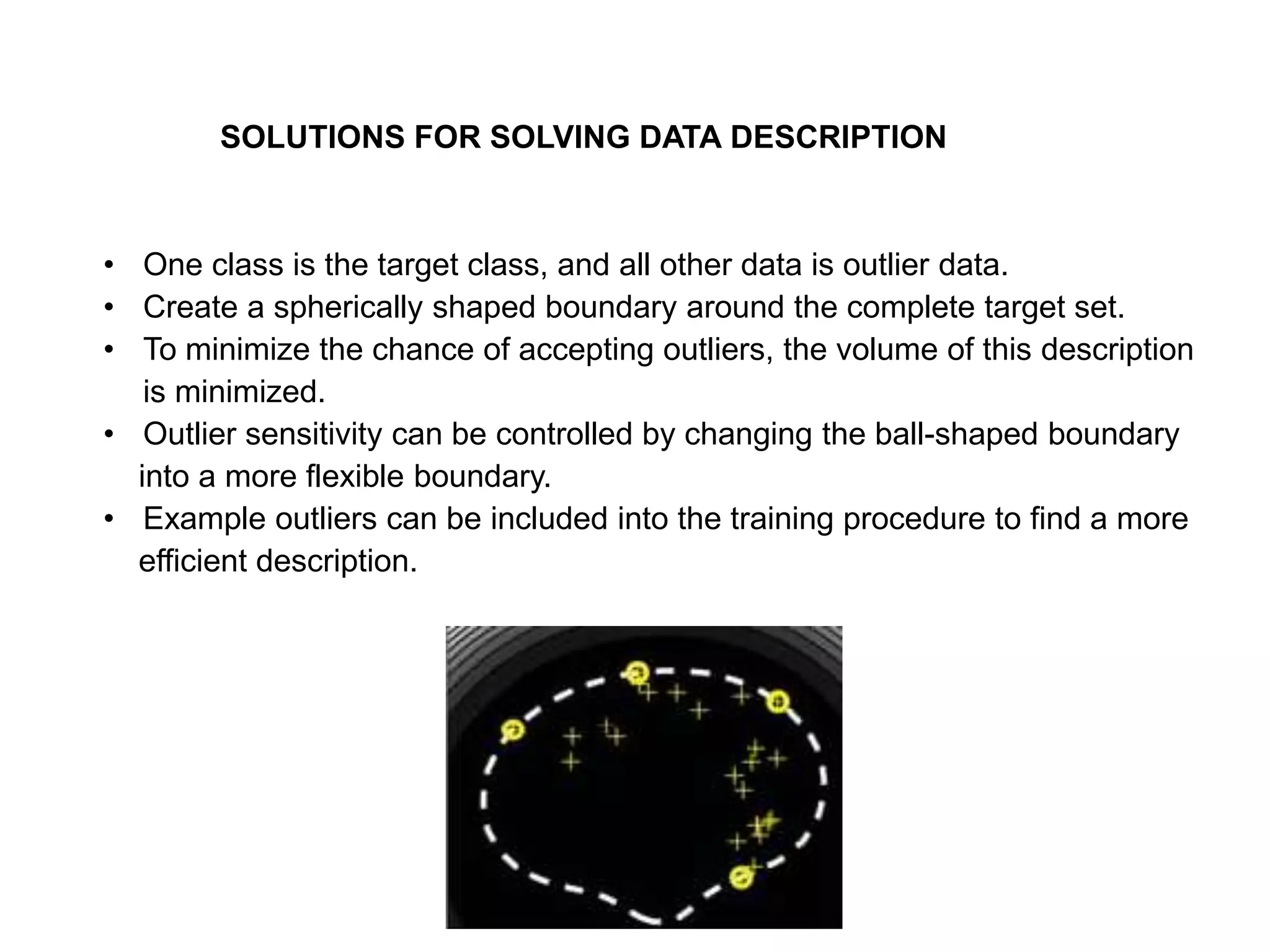 • One class is the target class, and all other data is outlier data. • Create a spherically shaped boundary around the complete target set. • To minimize the chance of accepting outliers, the volume of this description is minimized. • Outlier sensitivity can be controlled by changing the ball-shaped boundary into a more flexible boundary. • Example outliers can be included into the training procedure to find a more efficient description. SOLUTIONS FOR SOLVING DATA DESCRIPTION 