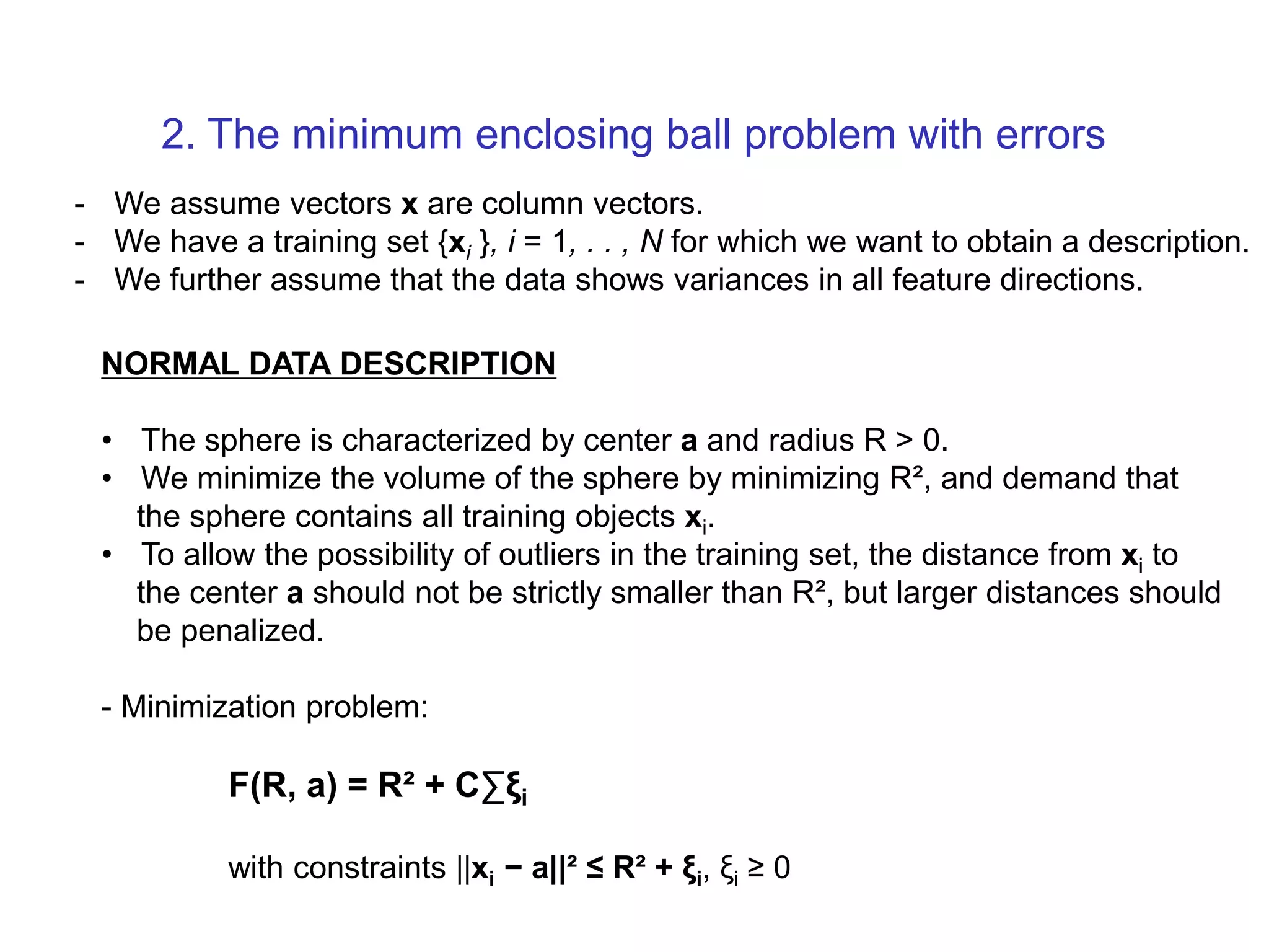 - We assume vectors x are column vectors. - We have a training set {xi }, i = 1, . . , N for which we want to obtain a description. - We further assume that the data shows variances in all feature directions. NORMAL DATA DESCRIPTION • The sphere is characterized by center a and radius R > 0. • We minimize the volume of the sphere by minimizing R², and demand that the sphere contains all training objects xi. • To allow the possibility of outliers in the training set, the distance from xi to the center a should not be strictly smaller than R², but larger distances should be penalized. - Minimization problem: F(R, a) = R² + C∑ξi with constraints ||xi − a||² ≤ R² + ξi, ξi ≥ 0 2. The minimum enclosing ball problem with errors 