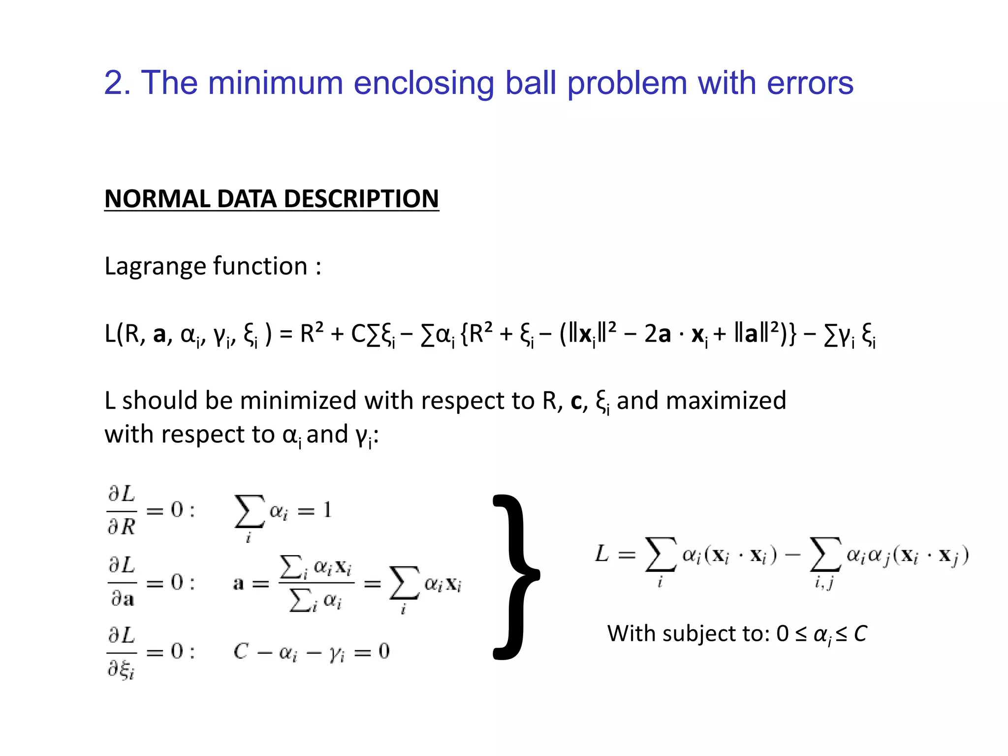 NORMAL DATA DESCRIPTION Lagrange function : L(R, a, αi, γi, ξi ) = R² + C∑ξi − ∑αi {R² + ξi − (‖xi‖² − 2a · xi + ‖a‖²)} − ∑γi ξi L should be minimized with respect to R, c, ξi and maximized with respect to αi and γi: } With subject to: 0 ≤ αi ≤ C 2. The minimum enclosing ball problem with errors 