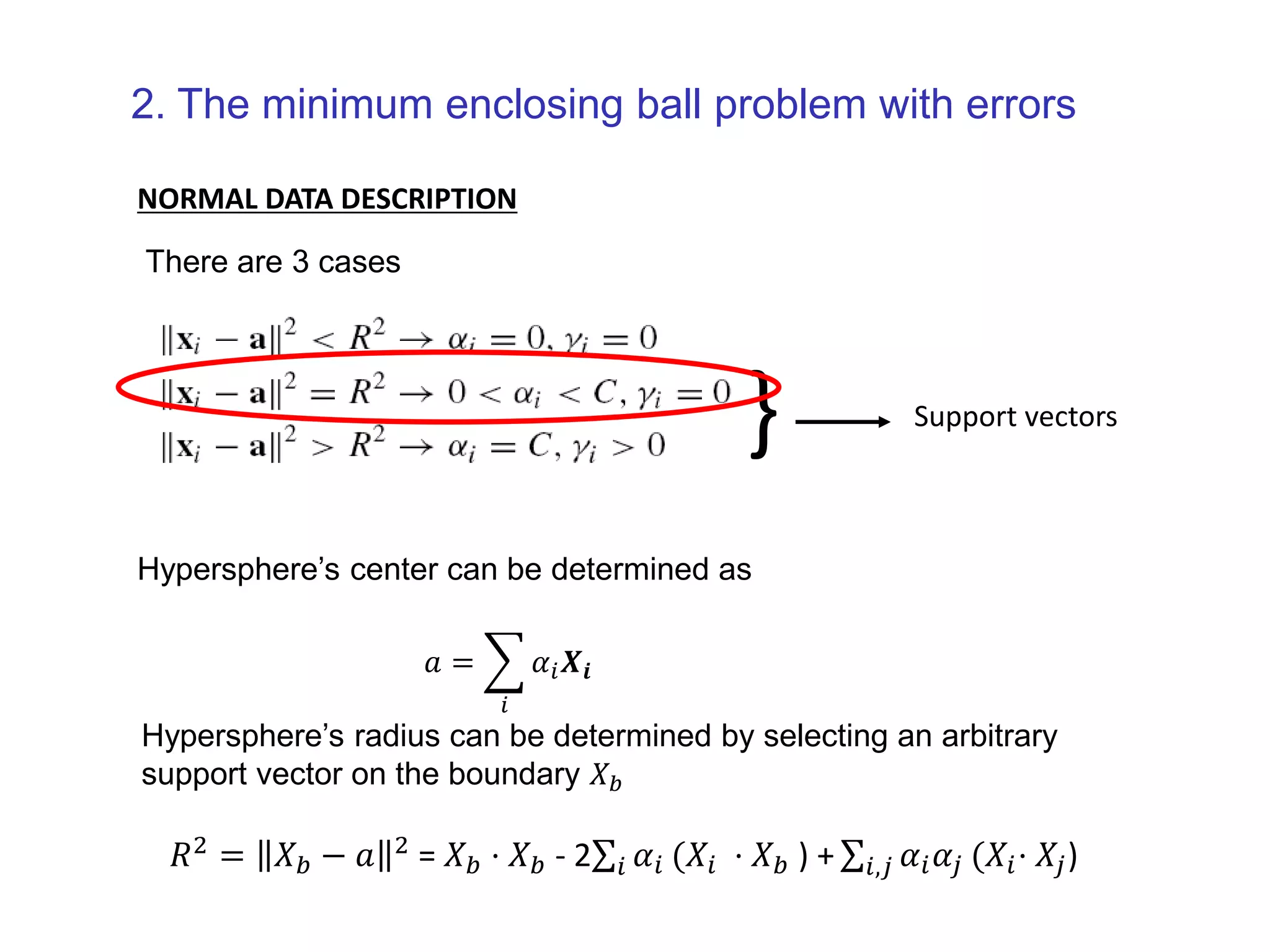 2. The minimum enclosing ball problem with errors NORMAL DATA DESCRIPTION } Support vectors There are 3 cases 𝑅2 = 𝑋 𝑏 − 𝑎 2 = 𝑋 𝑏 ⋅ 𝑋 𝑏 - 2 𝑖 𝛼𝑖 (𝑋𝑖 ⋅ 𝑋 𝑏 ) + 𝑖,𝑗 𝛼𝑖 𝛼𝑗 (𝑋𝑖⋅ 𝑋𝑗) Hypersphere’s center can be determined as 𝑎 = 𝑖 𝛼𝑖 𝑿𝒊 Hypersphere’s radius can be determined by selecting an arbitrary support vector on the boundary 𝑋 𝑏 