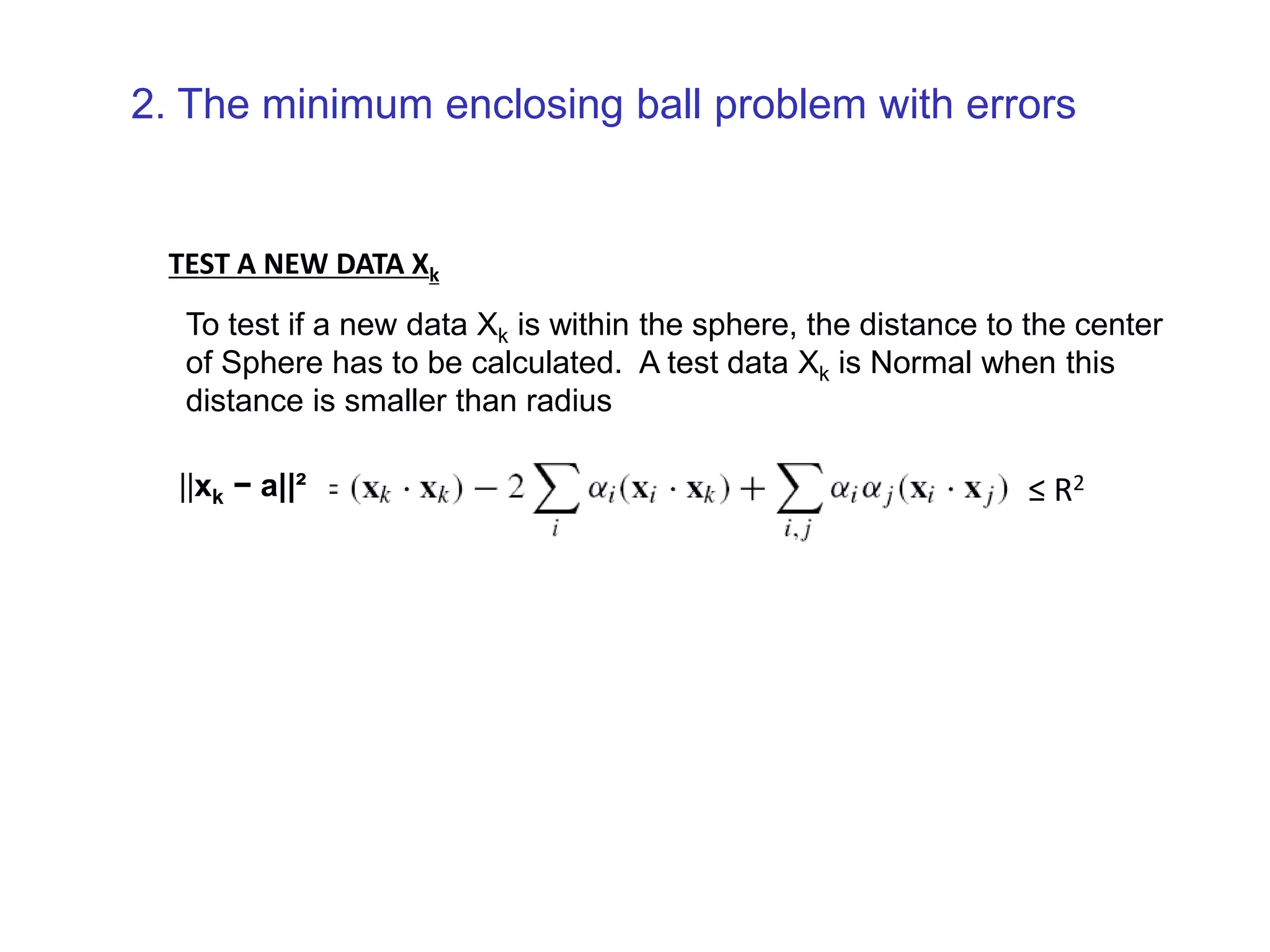 TEST A NEW DATA Xk To test if a new data Xk is within the sphere, the distance to the center of Sphere has to be calculated. A test data Xk is Normal when this distance is smaller than radius ||xk − a||² ≤ R2 2. The minimum enclosing ball problem with errors 