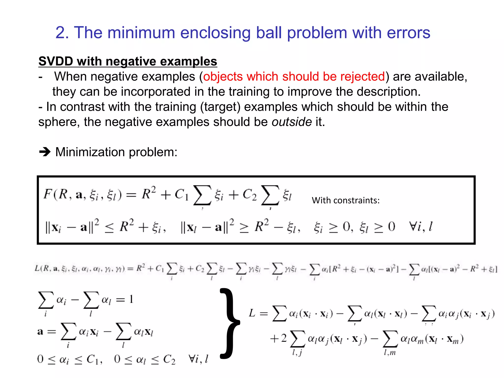 SVDD with negative examples - When negative examples (objects which should be rejected) are available, they can be incorporated in the training to improve the description. - In contrast with the training (target) examples which should be within the sphere, the negative examples should be outside it.  Minimization problem: With constraints: } 2. The minimum enclosing ball problem with errors 