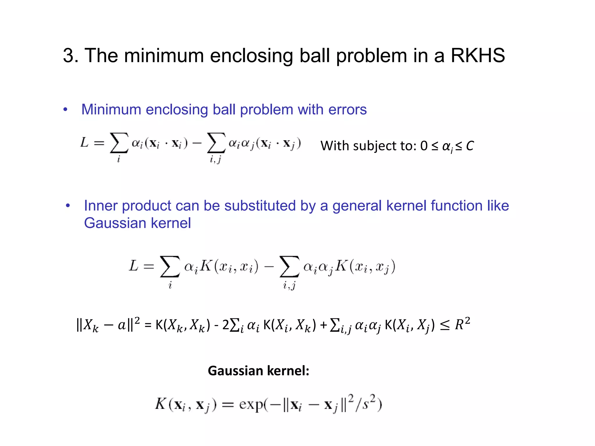 3. The minimum enclosing ball problem in a RKHS Gaussian kernel: With subject to: 0 ≤ αi ≤ C • Minimum enclosing ball problem with errors • Inner product can be substituted by a general kernel function like Gaussian kernel 𝑋 𝑘 − 𝑎 2 = K(𝑋 𝑘, 𝑋 𝑘) - 2 𝑖 𝛼𝑖 K(𝑋𝑖, 𝑋 𝑘) + 𝑖,𝑗 𝛼𝑖 𝛼𝑗 K(𝑋𝑖, 𝑋𝑗) ≤ 𝑅2 