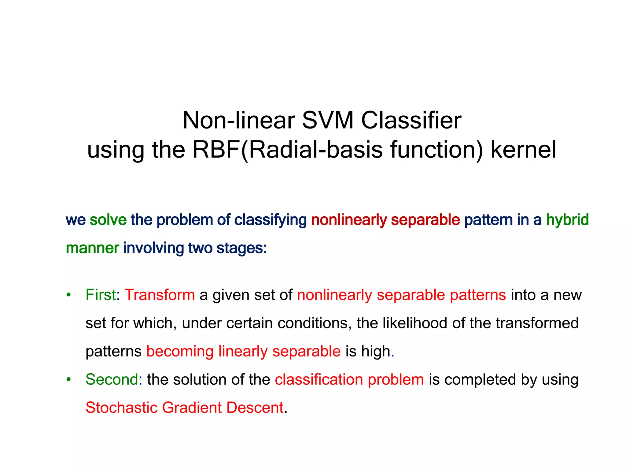we solve the problem of classifying nonlinearly separable pattern in a hybrid manner involving two stages: • First: Transform a given set of nonlinearly separable patterns into a new set for which, under certain conditions, the likelihood of the transformed patterns becoming linearly separable is high. • Second: the solution of the classification problem is completed by using Stochastic Gradient Descent. Non-linear SVM Classifier using the RBF(Radial-basis function) kernel 