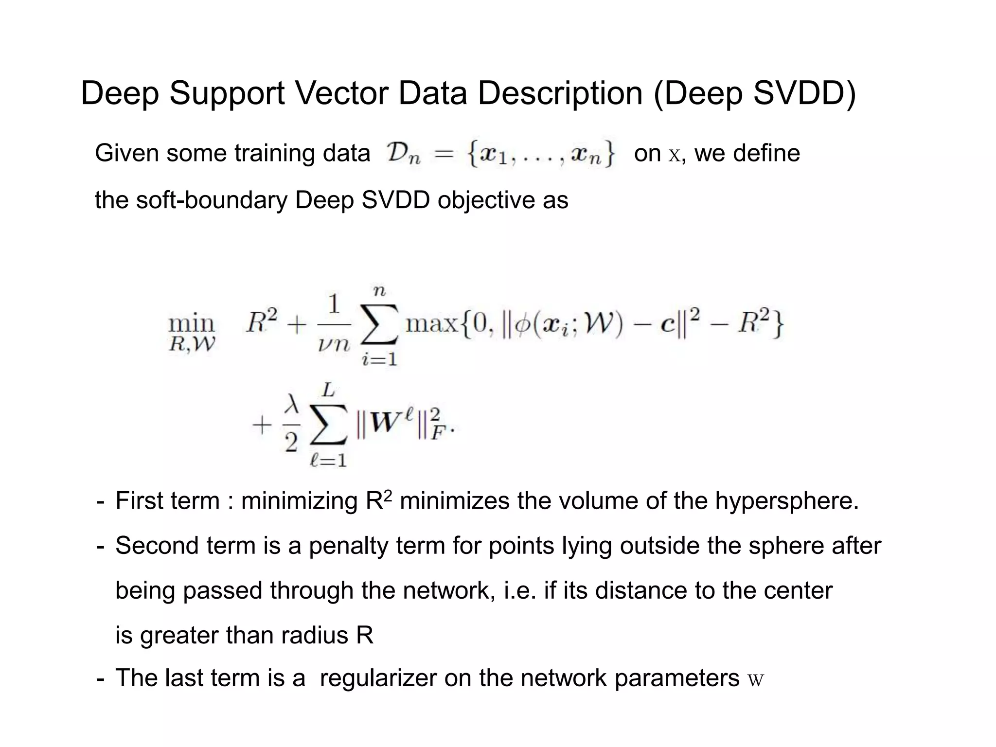 Given some training data on X, we define the soft-boundary Deep SVDD objective as - First term : minimizing R2 minimizes the volume of the hypersphere. - Second term is a penalty term for points lying outside the sphere after being passed through the network, i.e. if its distance to the center is greater than radius R - The last term is a regularizer on the network parameters W Deep Support Vector Data Description (Deep SVDD) 