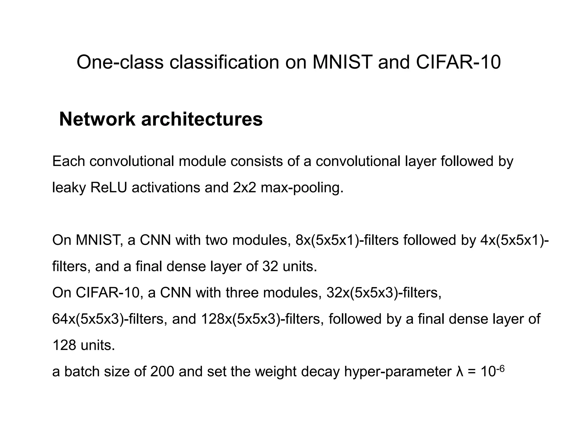 One-class classification on MNIST and CIFAR-10 Each convolutional module consists of a convolutional layer followed by leaky ReLU activations and 2x2 max-pooling. On MNIST, a CNN with two modules, 8x(5x5x1)-filters followed by 4x(5x5x1)- filters, and a final dense layer of 32 units. On CIFAR-10, a CNN with three modules, 32x(5x5x3)-filters, 64x(5x5x3)-filters, and 128x(5x5x3)-filters, followed by a final dense layer of 128 units. a batch size of 200 and set the weight decay hyper-parameter λ = 10-6 Network architectures 