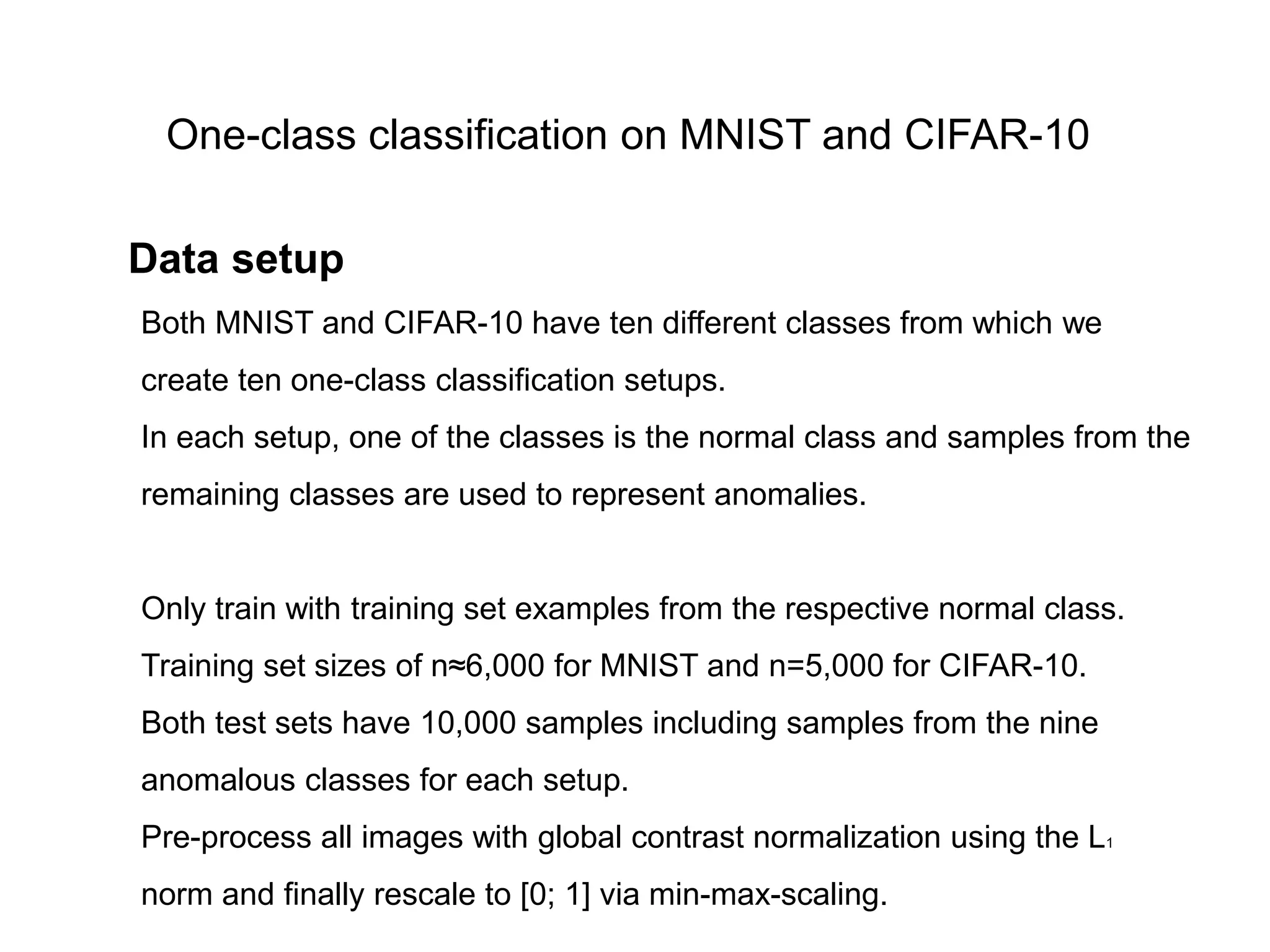 Both MNIST and CIFAR-10 have ten different classes from which we create ten one-class classification setups. In each setup, one of the classes is the normal class and samples from the remaining classes are used to represent anomalies. Only train with training set examples from the respective normal class. Training set sizes of n≈6,000 for MNIST and n=5,000 for CIFAR-10. Both test sets have 10,000 samples including samples from the nine anomalous classes for each setup. Pre-process all images with global contrast normalization using the L1 norm and finally rescale to [0; 1] via min-max-scaling. One-class classification on MNIST and CIFAR-10 Data setup 