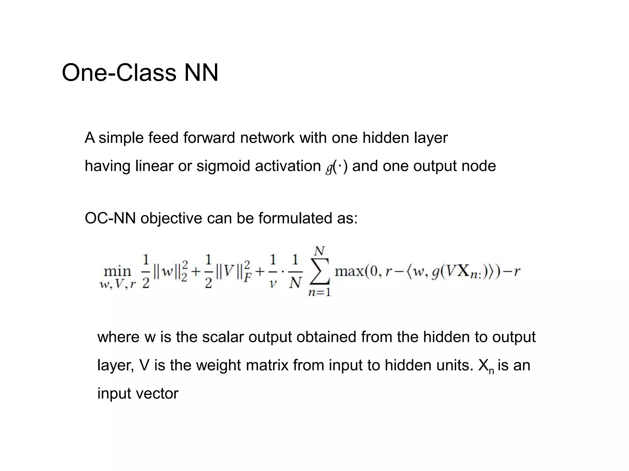 A simple feed forward network with one hidden layer having linear or sigmoid activation g(·) and one output node OC-NN objective can be formulated as: where w is the scalar output obtained from the hidden to output layer, V is the weight matrix from input to hidden units. Xn is an input vector One-Class NN 