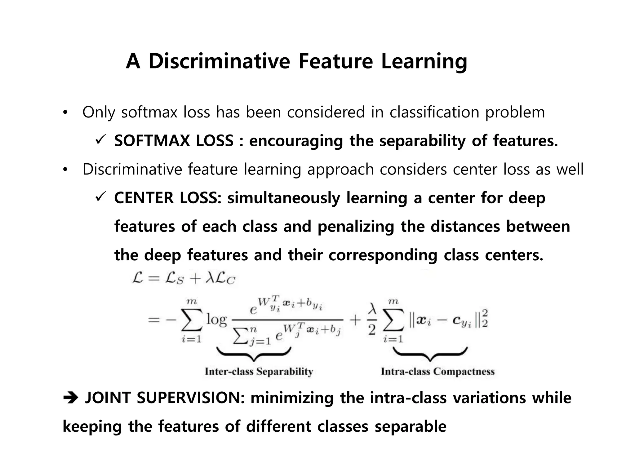 • Only softmax loss has been considered in classification problem  SOFTMAX LOSS : encouraging the separability of features. • Discriminative feature learning approach considers center loss as well  CENTER LOSS: simultaneously learning a center for deep features of each class and penalizing the distances between the deep features and their corresponding class centers.  JOINT SUPERVISION: minimizing the intra-class variations while keeping the features of different classes separable A Discriminative Feature Learning 