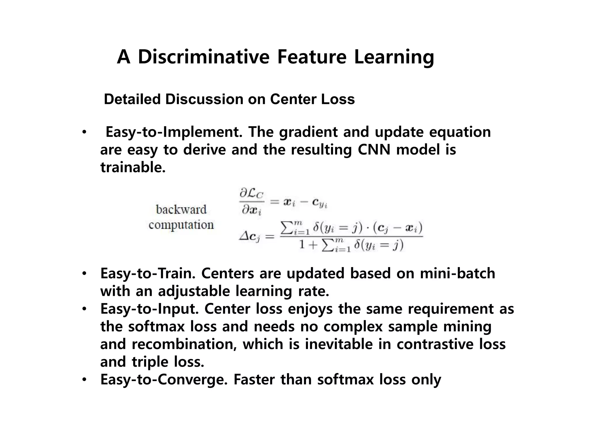 A Discriminative Feature Learning Detailed Discussion on Center Loss • Easy-to-Implement. The gradient and update equation are easy to derive and the resulting CNN model is trainable. • Easy-to-Train. Centers are updated based on mini-batch with an adjustable learning rate. • Easy-to-Input. Center loss enjoys the same requirement as the softmax loss and needs no complex sample mining and recombination, which is inevitable in contrastive loss and triple loss. • Easy-to-Converge. Faster than softmax loss only 
