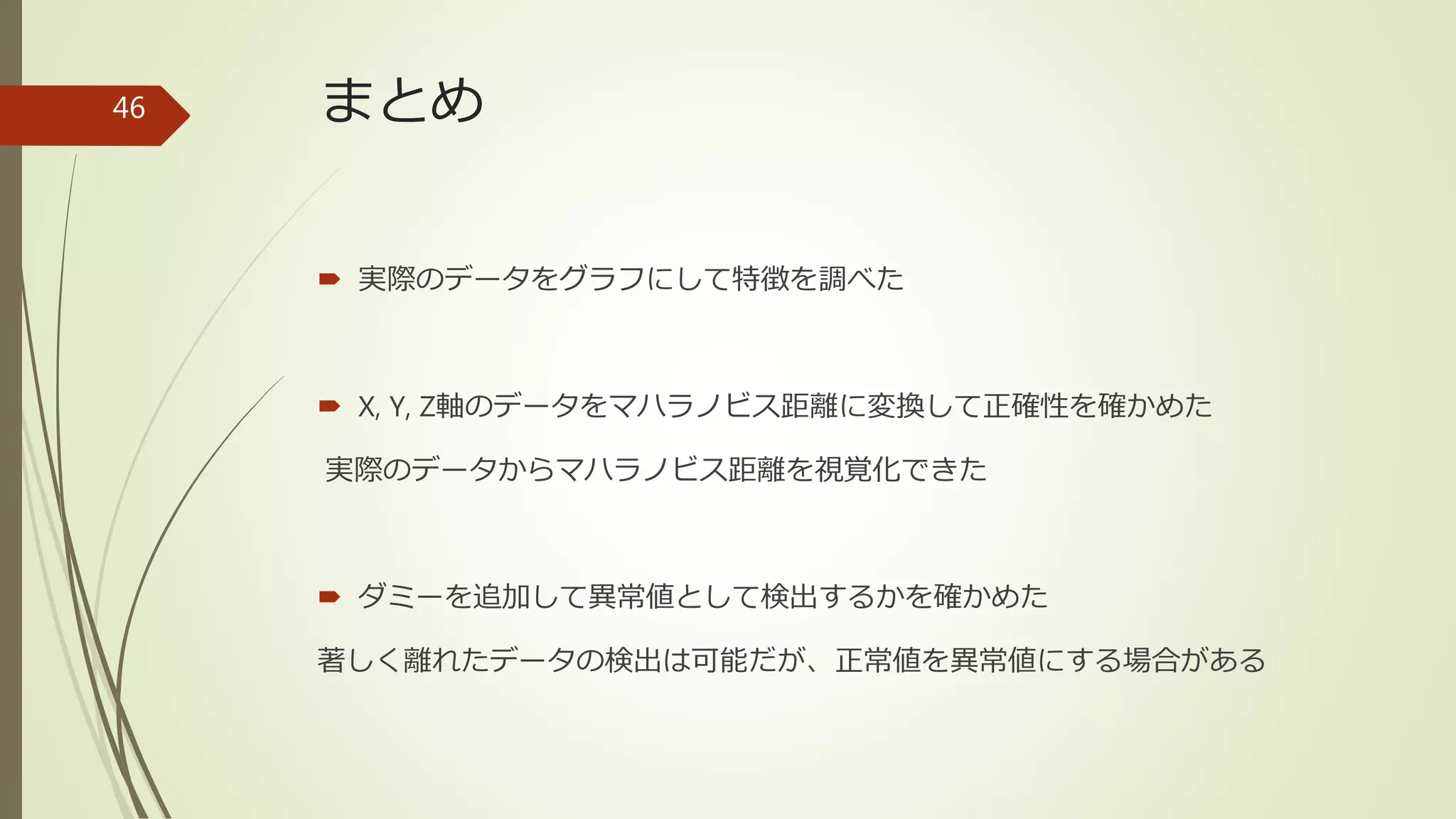 まとめ
 実際のデータをグラフにして特徴を調べた
 X, Y, Z軸のデータをマハラノビス距離に変換して正確性を確かめた
実際のデータからマハラノビス距離を視覚化できた
 ダミーを追加して異常値として検出するかを確かめた
著しく離れたデータの検出は可能だが、正常値を異常値にする場合がある
46
 