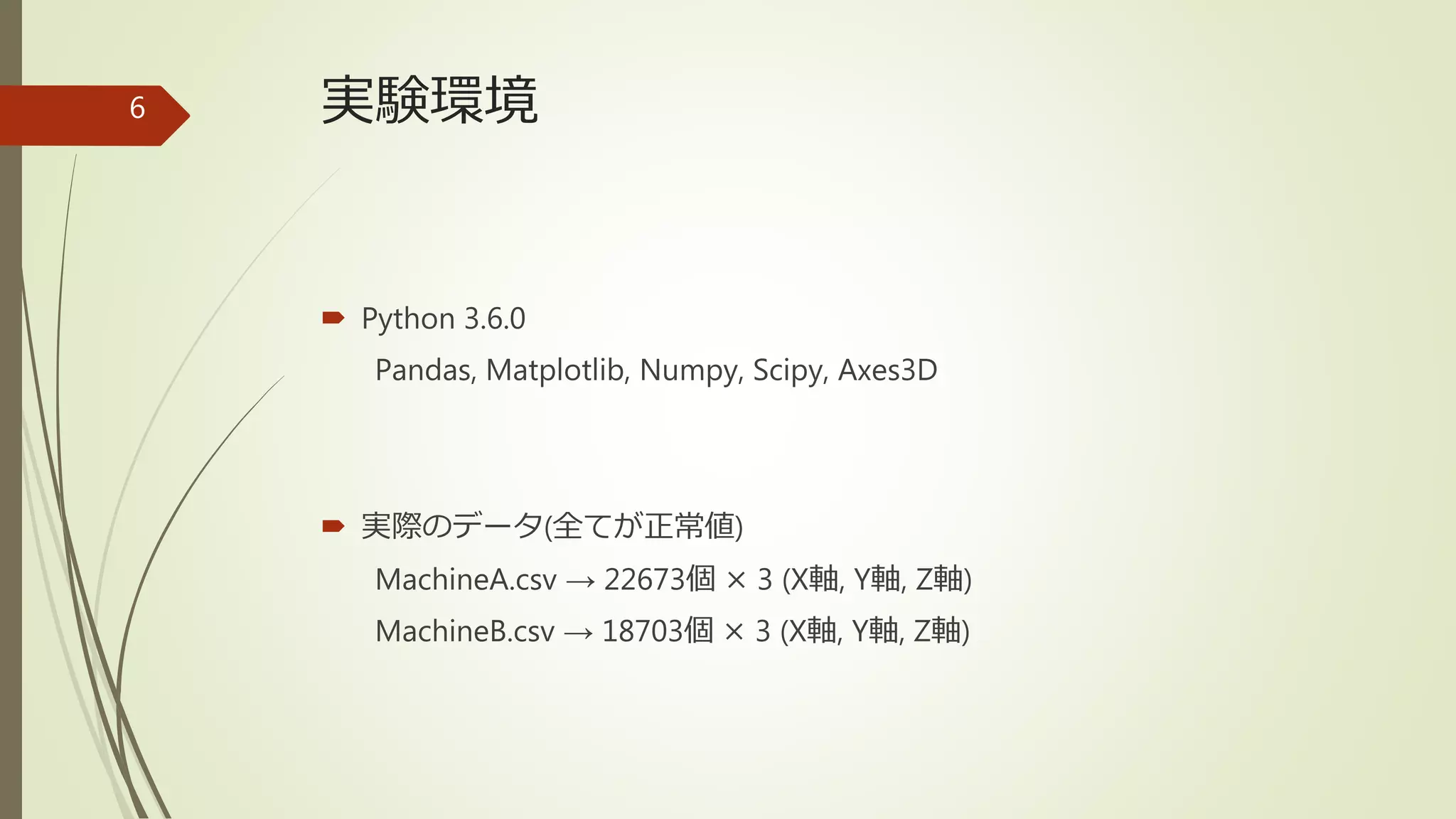 実験環境
 Python 3.6.0
Pandas, Matplotlib, Numpy, Scipy, Axes3D
 実際のデータ(全てが正常値)
MachineA.csv → 22673個 × 3 (X軸, Y軸, Z軸)
MachineB.csv → 18703個 × 3 (X軸, Y軸, Z軸)
6
 