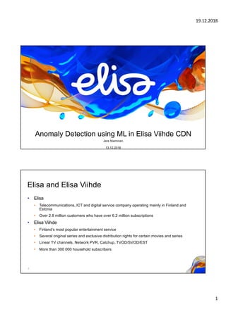 19.12.2018
1
Anomaly Detection using ML in Elisa Viihde CDN
Jere Nieminen
13.12.2018
Elisa and Elisa Viihde
• Elisa
• Telecommunications, ICT and digital service company operating mainly in Finland and
Estonia
• Over 2.8 million customers who have over 6.2 million subscriptions
• Elisa Viihde
• Finland’s most popular entertainment service
• Several original series and exclusive distribution rights for certain movies and series
• Linear TV channels, Network PVR, Catchup, TVOD/SVOD/EST
• More than 300 000 household subscribers
2
 