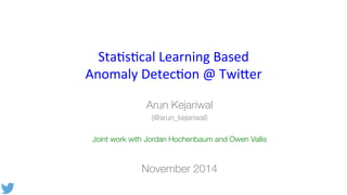 Sta$s$cal 
Learning 
Based 
Anomaly 
Detec$on 
@ 
Twi9er 
Arun Kejariwal 
(@arun_kejariwal) 
Joint work with Jordan Hochenbaum and Owen Vallis 
November 2014 
 