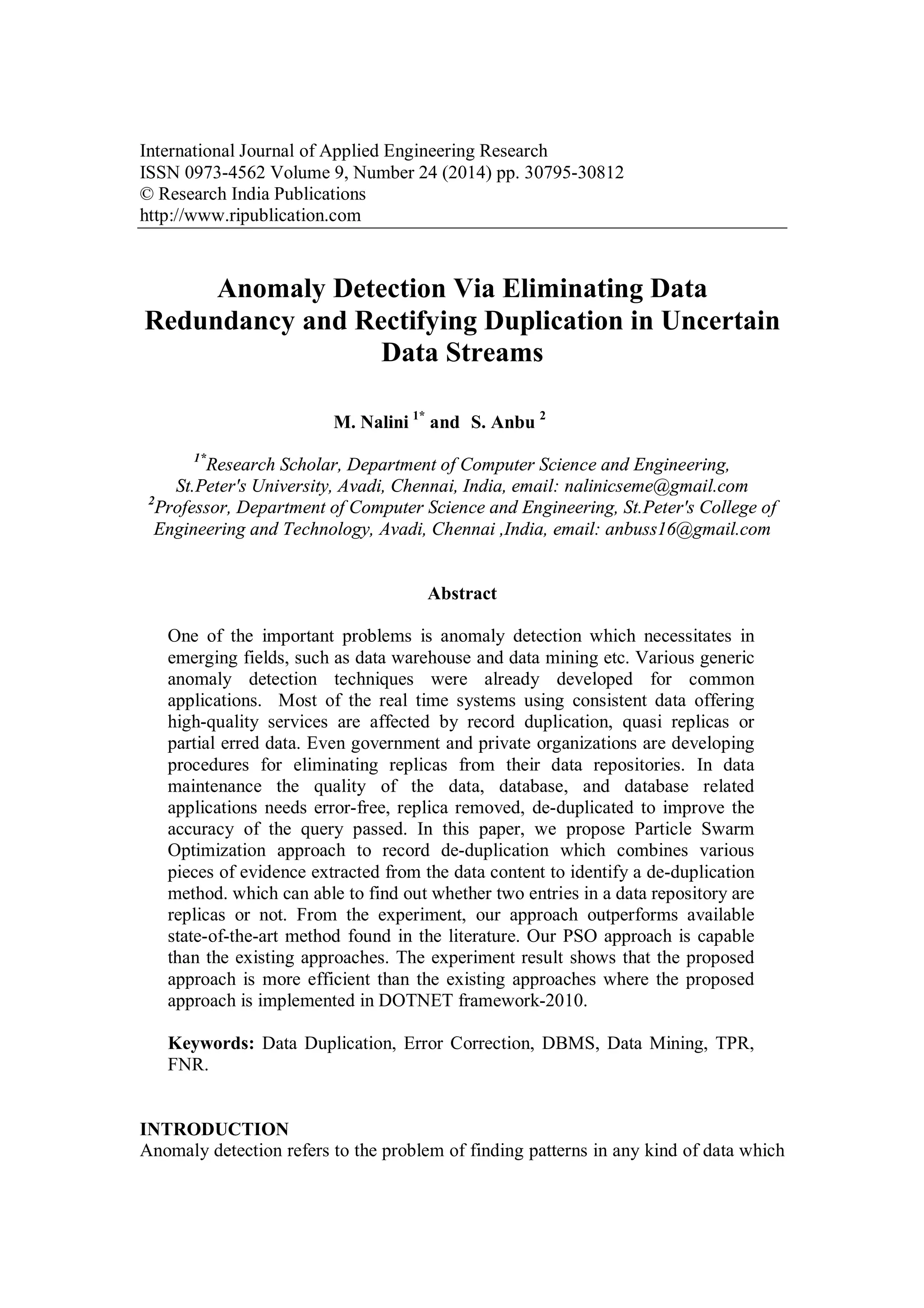 International Journal of Applied Engineering Research ISSN 0973-4562 Volume 9, Number 24 (2014) pp. 30795-30812 © Research India Publications http://www.ripublication.com Anomaly Detection Via Eliminating Data Redundancy and Rectifying Duplication in Uncertain Data Streams M. Nalini 1* and S. Anbu 2 1* Research Scholar, Department of Computer Science and Engineering, St.Peter's University, Avadi, Chennai, India, email: nalinicseme@gmail.com 2 Professor, Department of Computer Science and Engineering, St.Peter's College of Engineering and Technology, Avadi, Chennai ,India, email: anbuss16@gmail.com Abstract One of the important problems is anomaly detection which necessitates in emerging fields, such as data warehouse and data mining etc. Various generic anomaly detection techniques were already developed for common applications. Most of the real time systems using consistent data offering high-quality services are affected by record duplication, quasi replicas or partial erred data. Even government and private organizations are developing procedures for eliminating replicas from their data repositories. In data maintenance the quality of the data, database, and database related applications needs error-free, replica removed, de-duplicated to improve the accuracy of the query passed. In this paper, we propose Particle Swarm Optimization approach to record de-duplication which combines various pieces of evidence extracted from the data content to identify a de-duplication method. which can able to find out whether two entries in a data repository are replicas or not. From the experiment, our approach outperforms available state-of-the-art method found in the literature. Our PSO approach is capable than the existing approaches. The experiment result shows that the proposed approach is more efficient than the existing approaches where the proposed approach is implemented in DOTNET framework-2010. Keywords: Data Duplication, Error Correction, DBMS, Data Mining, TPR, FNR. INTRODUCTION Anomaly detection refers to the problem of finding patterns in any kind of data which 