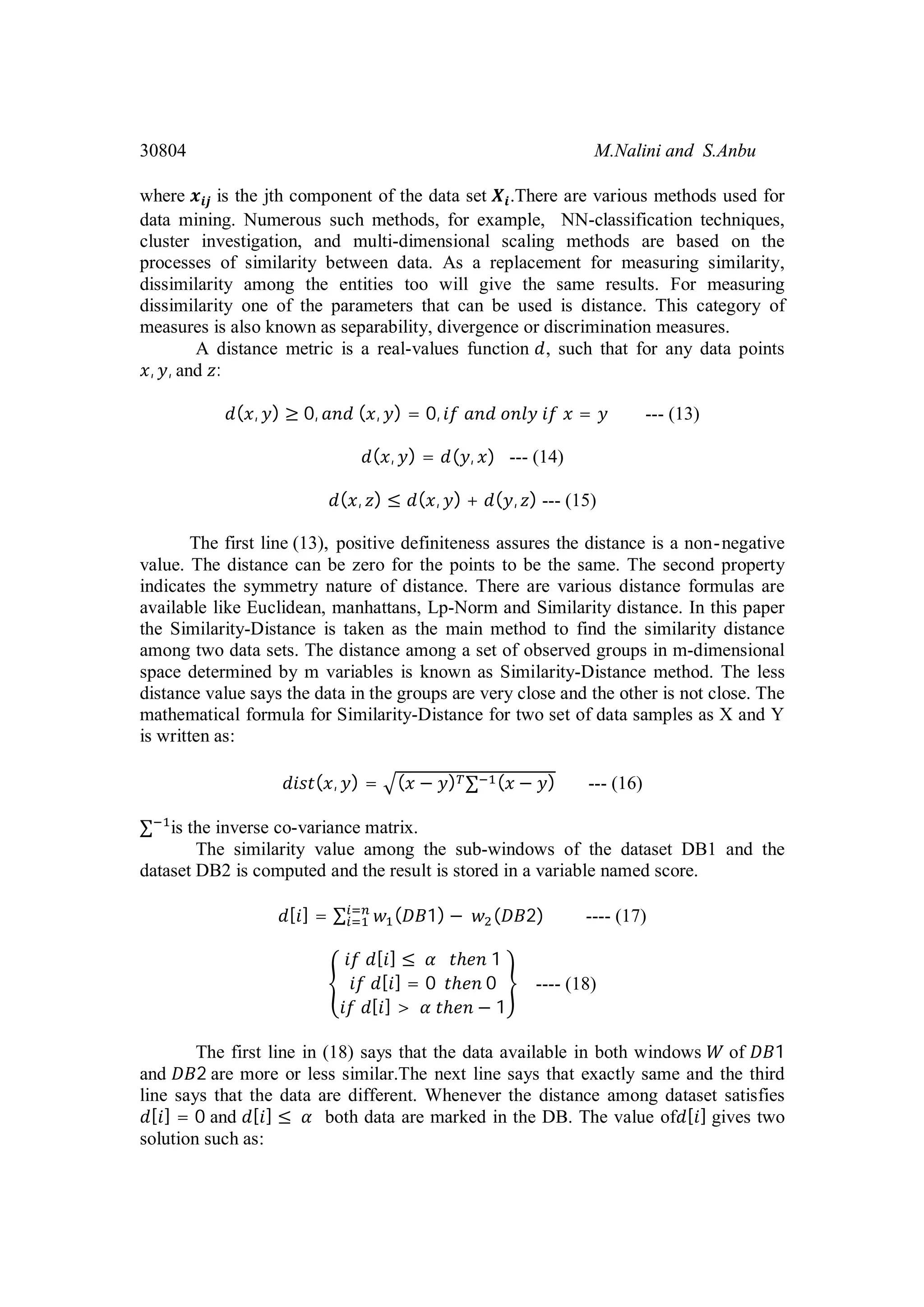 30804 M.Nalini and S.Anbu where is the jth component of the data set .There are various methods used for data mining. Numerous such methods, for example, NN-classification techniques, cluster investigation, and multi-dimensional scaling methods are based on the processes of similarity between data. As a replacement for measuring similarity, dissimilarity among the entities too will give the same results. For measuring dissimilarity one of the parameters that can be used is distance. This category of measures is also known as separability, divergence or discrimination measures. A distance metric is a real-values function , such that for any data points , , and : ( , ) ≥ 0, ( , ) = 0, = --- (13) ( , ) = ( , ) --- (14) ( , ) ≤ ( , ) + ( , ) --- (15) The first line (13), positive definiteness assures the distance is a non-negative value. The distance can be zero for the points to be the same. The second property indicates the symmetry nature of distance. There are various distance formulas are available like Euclidean, manhattans, Lp-Norm and Similarity distance. In this paper the Similarity-Distance is taken as the main method to find the similarity distance among two data sets. The distance among a set of observed groups in m-dimensional space determined by m variables is known as Similarity-Distance method. The less distance value says the data in the groups are very close and the other is not close. The mathematical formula for Similarity-Distance for two set of data samples as X and Y is written as: ( , ) = ( − ) ∑ ( − ) --- (16) ∑ is the inverse co-variance matrix. The similarity value among the sub-windows of the dataset DB1 and the dataset DB2 is computed and the result is stored in a variable named score. [ ] = ∑ ( 1) − ( 2) ---- (17) [ ] ≤ ℎ 1 [ ] = 0 ℎ 0 [ ] > ℎ − 1 ---- (18) The first line in (18) says that the data available in both windows of 1 and 2 are more or less similar.The next line says that exactly same and the third line says that the data are different. Whenever the distance among dataset satisfies [ ] = 0 and [ ] ≤ both data are marked in the DB. The value of [ ] gives two solution such as: 