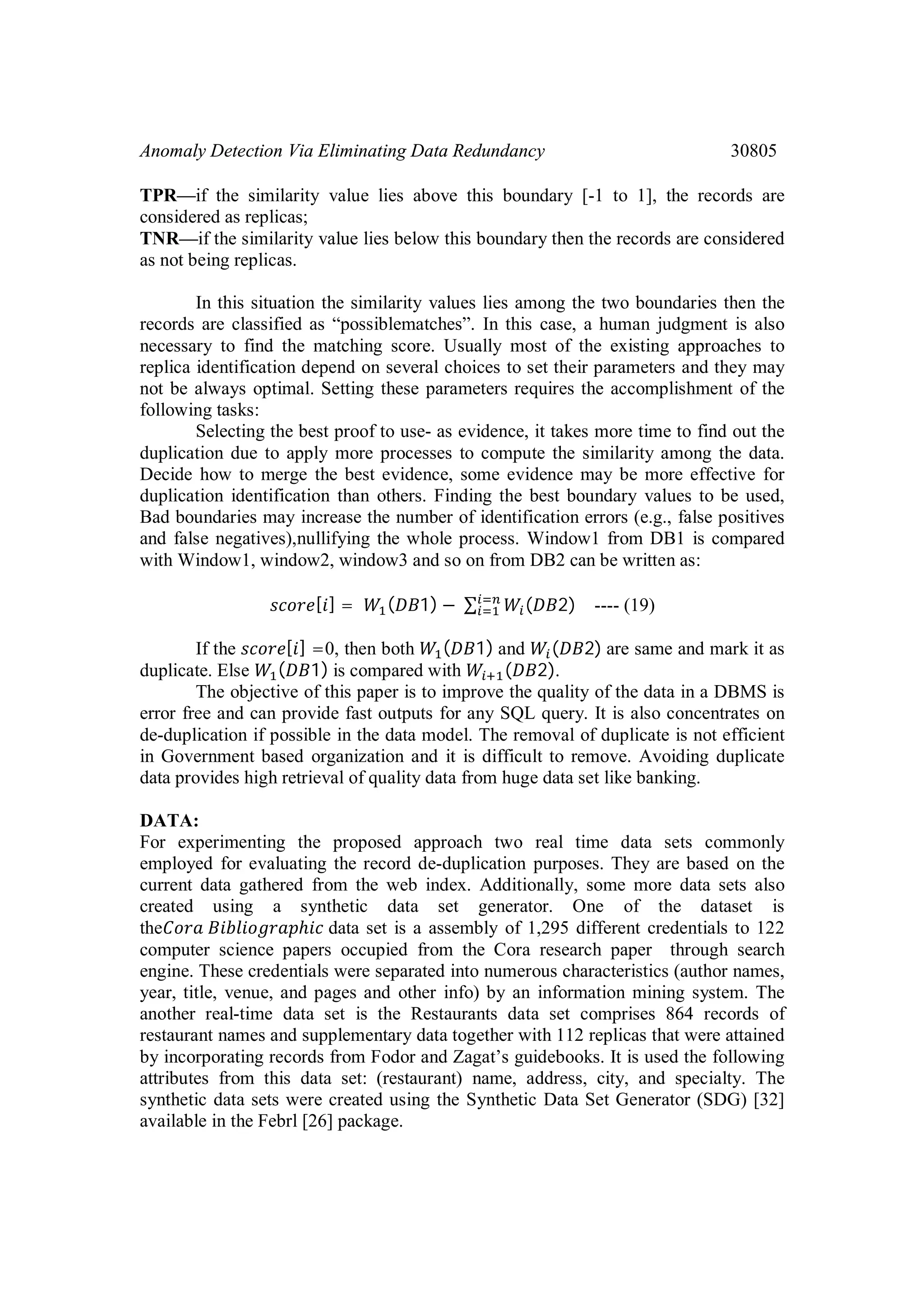 Anomaly Detection Via Eliminating Data Redundancy 30805 TPR—if the similarity value lies above this boundary [-1 to 1], the records are considered as replicas; TNR—if the similarity value lies below this boundary then the records are considered as not being replicas. In this situation the similarity values lies among the two boundaries then the records are classified as “possiblematches”. In this case, a human judgment is also necessary to find the matching score. Usually most of the existing approaches to replica identification depend on several choices to set their parameters and they may not be always optimal. Setting these parameters requires the accomplishment of the following tasks: Selecting the best proof to use- as evidence, it takes more time to find out the duplication due to apply more processes to compute the similarity among the data. Decide how to merge the best evidence, some evidence may be more effective for duplication identification than others. Finding the best boundary values to be used, Bad boundaries may increase the number of identification errors (e.g., false positives and false negatives),nullifying the whole process. Window1 from DB1 is compared with Window1, window2, window3 and so on from DB2 can be written as: [ ] = ( 1) − ∑ ( 2) ---- (19) If the [ ] =0, then both ( 1) and ( 2) are same and mark it as duplicate. Else ( 1) is compared with ( 2). The objective of this paper is to improve the quality of the data in a DBMS is error free and can provide fast outputs for any SQL query. It is also concentrates on de-duplication if possible in the data model. The removal of duplicate is not efficient in Government based organization and it is difficult to remove. Avoiding duplicate data provides high retrieval of quality data from huge data set like banking. DATA: For experimenting the proposed approach two real time data sets commonly employed for evaluating the record de-duplication purposes. They are based on the current data gathered from the web index. Additionally, some more data sets also created using a synthetic data set generator. One of the dataset is the ℎ data set is a assembly of 1,295 different credentials to 122 computer science papers occupied from the Cora research paper through search engine. These credentials were separated into numerous characteristics (author names, year, title, venue, and pages and other info) by an information mining system. The another real-time data set is the Restaurants data set comprises 864 records of restaurant names and supplementary data together with 112 replicas that were attained by incorporating records from Fodor and Zagat’s guidebooks. It is used the following attributes from this data set: (restaurant) name, address, city, and specialty. The synthetic data sets were created using the Synthetic Data Set Generator (SDG) [32] available in the Febrl [26] package. 