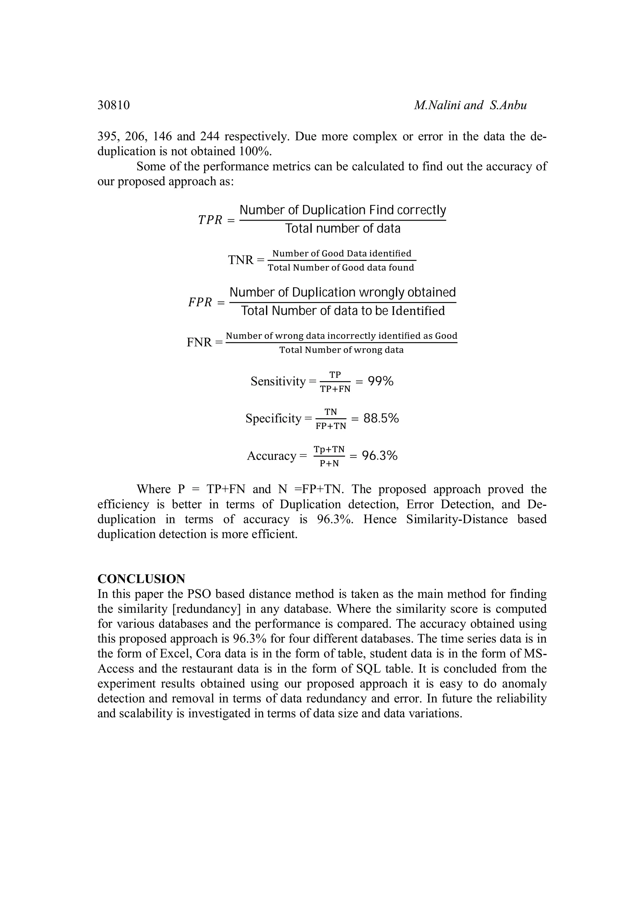30810 M.Nalini and S.Anbu 395, 206, 146 and 244 respectively. Due more complex or error in the data the de- duplication is not obtained 100%. Some of the performance metrics can be calculated to find out the accuracy of our proposed approach as: = Number of Duplication Find correctly Total number of data TNR = = Number of Duplication wrongly obtained Total Number of data to be Identi ied FNR = Sensitivity = = 99% Specificity = = 88.5% Accuracy = = 96.3% Where P = TP+FN and N =FP+TN. The proposed approach proved the efficiency is better in terms of Duplication detection, Error Detection, and De- duplication in terms of accuracy is 96.3%. Hence Similarity-Distance based duplication detection is more efficient. CONCLUSION In this paper the PSO based distance method is taken as the main method for finding the similarity [redundancy] in any database. Where the similarity score is computed for various databases and the performance is compared. The accuracy obtained using this proposed approach is 96.3% for four different databases. The time series data is in the form of Excel, Cora data is in the form of table, student data is in the form of MS- Access and the restaurant data is in the form of SQL table. It is concluded from the experiment results obtained using our proposed approach it is easy to do anomaly detection and removal in terms of data redundancy and error. In future the reliability and scalability is investigated in terms of data size and data variations. 