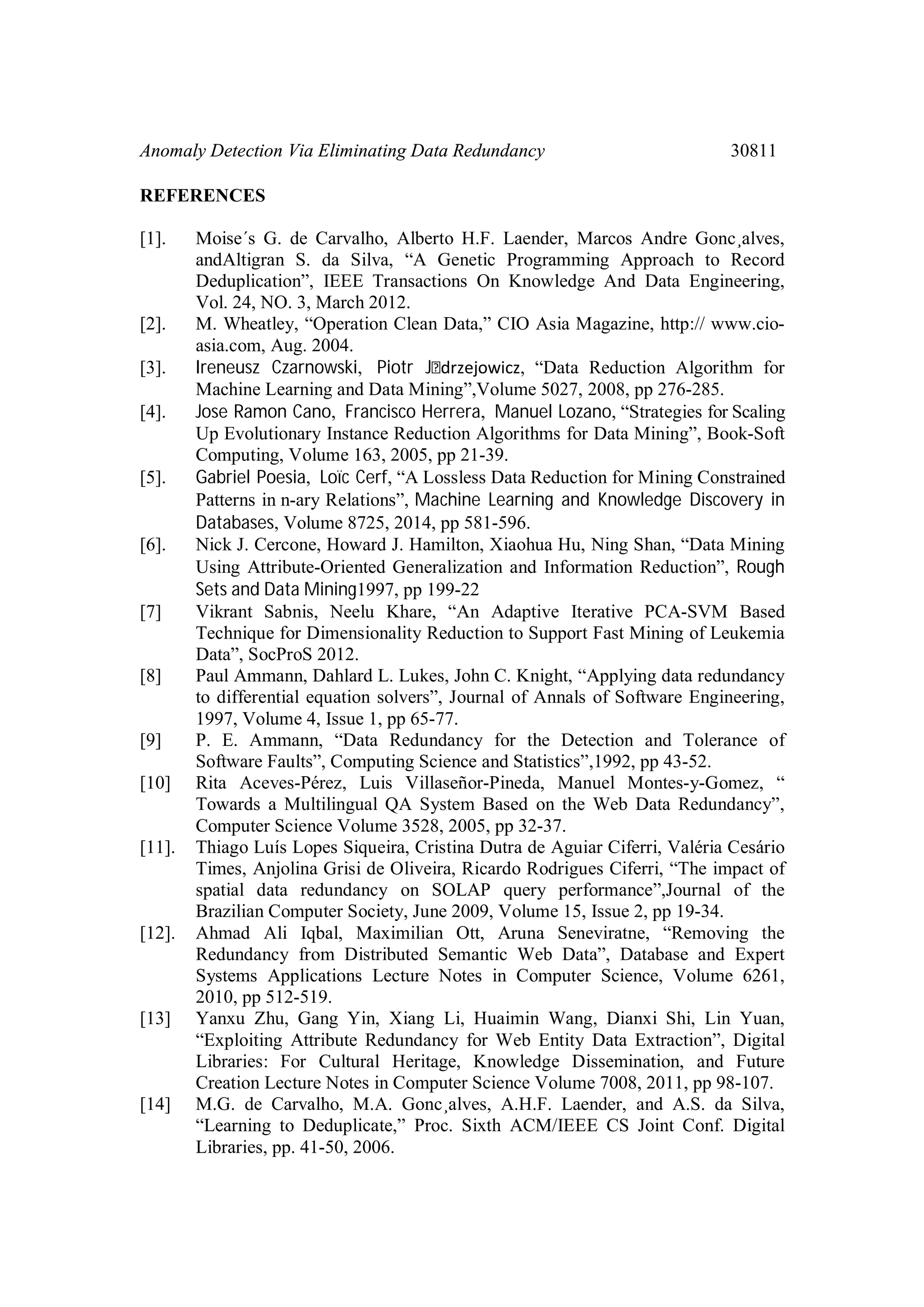 Anomaly Detection Via Eliminating Data Redundancy 30811 REFERENCES [1]. Moise´s G. de Carvalho, Alberto H.F. Laender, Marcos Andre Gonc¸alves, andAltigran S. da Silva, “A Genetic Programming Approach to Record Deduplication”, IEEE Transactions On Knowledge And Data Engineering, Vol. 24, NO. 3, March 2012. [2]. M. Wheatley, “Operation Clean Data,” CIO Asia Magazine, http:// www.cio- asia.com, Aug. 2004. [3]. Ireneusz Czarnowski, Piotr J drzejowicz, “Data Reduction Algorithm for Machine Learning and Data Mining”,Volume 5027, 2008, pp 276-285. [4]. Jose Ramon Cano, Francisco Herrera, Manuel Lozano, “Strategies for Scaling Up Evolutionary Instance Reduction Algorithms for Data Mining”, Book-Soft Computing, Volume 163, 2005, pp 21-39. [5]. Gabriel Poesia, Loïc Cerf, “A Lossless Data Reduction for Mining Constrained Patterns in n-ary Relations”, Machine Learning and Knowledge Discovery in Databases, Volume 8725, 2014, pp 581-596. [6]. Nick J. Cercone, Howard J. Hamilton, Xiaohua Hu, Ning Shan, “Data Mining Using Attribute-Oriented Generalization and Information Reduction”, Rough Sets and Data Mining1997, pp 199-22 [7] Vikrant Sabnis, Neelu Khare, “An Adaptive Iterative PCA-SVM Based Technique for Dimensionality Reduction to Support Fast Mining of Leukemia Data”, SocProS 2012. [8] Paul Ammann, Dahlard L. Lukes, John C. Knight, “Applying data redundancy to differential equation solvers”, Journal of Annals of Software Engineering, 1997, Volume 4, Issue 1, pp 65-77. [9] P. E. Ammann, “Data Redundancy for the Detection and Tolerance of Software Faults”, Computing Science and Statistics”,1992, pp 43-52. [10] Rita Aceves-Pérez, Luis Villaseñor-Pineda, Manuel Montes-y-Gomez, “ Towards a Multilingual QA System Based on the Web Data Redundancy”, Computer Science Volume 3528, 2005, pp 32-37. [11]. Thiago Luís Lopes Siqueira, Cristina Dutra de Aguiar Ciferri, Valéria Cesário Times, Anjolina Grisi de Oliveira, Ricardo Rodrigues Ciferri, “The impact of spatial data redundancy on SOLAP query performance”,Journal of the Brazilian Computer Society, June 2009, Volume 15, Issue 2, pp 19-34. [12]. Ahmad Ali Iqbal, Maximilian Ott, Aruna Seneviratne, “Removing the Redundancy from Distributed Semantic Web Data”, Database and Expert Systems Applications Lecture Notes in Computer Science, Volume 6261, 2010, pp 512-519. [13] Yanxu Zhu, Gang Yin, Xiang Li, Huaimin Wang, Dianxi Shi, Lin Yuan, “Exploiting Attribute Redundancy for Web Entity Data Extraction”, Digital Libraries: For Cultural Heritage, Knowledge Dissemination, and Future Creation Lecture Notes in Computer Science Volume 7008, 2011, pp 98-107. [14] M.G. de Carvalho, M.A. Gonc¸alves, A.H.F. Laender, and A.S. da Silva, “Learning to Deduplicate,” Proc. Sixth ACM/IEEE CS Joint Conf. Digital Libraries, pp. 41-50, 2006. 