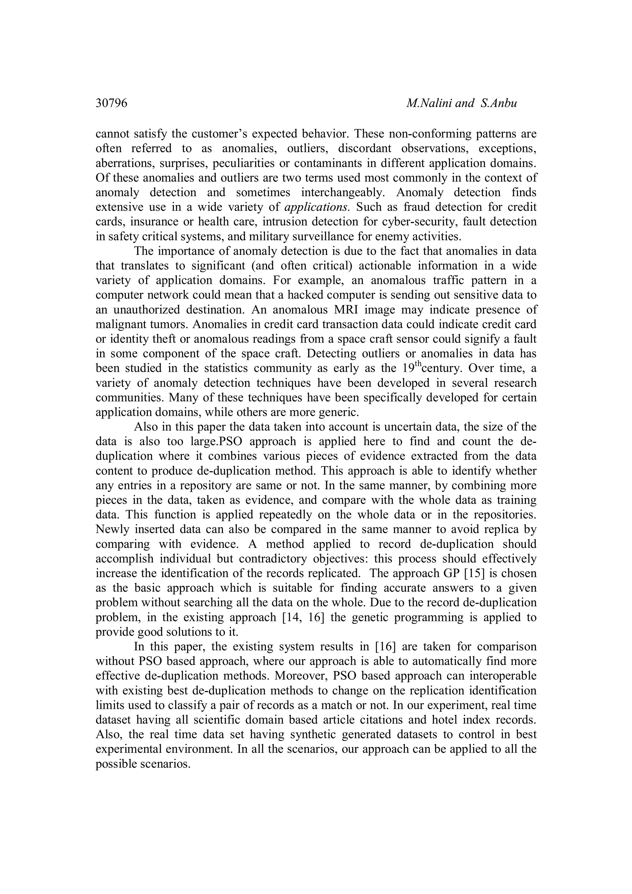 30796 M.Nalini and S.Anbu cannot satisfy the customer’s expected behavior. These non-conforming patterns are often referred to as anomalies, outliers, discordant observations, exceptions, aberrations, surprises, peculiarities or contaminants in different application domains. Of these anomalies and outliers are two terms used most commonly in the context of anomaly detection and sometimes interchangeably. Anomaly detection finds extensive use in a wide variety of applications. Such as fraud detection for credit cards, insurance or health care, intrusion detection for cyber-security, fault detection in safety critical systems, and military surveillance for enemy activities. The importance of anomaly detection is due to the fact that anomalies in data that translates to significant (and often critical) actionable information in a wide variety of application domains. For example, an anomalous traffic pattern in a computer network could mean that a hacked computer is sending out sensitive data to an unauthorized destination. An anomalous MRI image may indicate presence of malignant tumors. Anomalies in credit card transaction data could indicate credit card or identity theft or anomalous readings from a space craft sensor could signify a fault in some component of the space craft. Detecting outliers or anomalies in data has been studied in the statistics community as early as the 19th century. Over time, a variety of anomaly detection techniques have been developed in several research communities. Many of these techniques have been specifically developed for certain application domains, while others are more generic. Also in this paper the data taken into account is uncertain data, the size of the data is also too large.PSO approach is applied here to find and count the de- duplication where it combines various pieces of evidence extracted from the data content to produce de-duplication method. This approach is able to identify whether any entries in a repository are same or not. In the same manner, by combining more pieces in the data, taken as evidence, and compare with the whole data as training data. This function is applied repeatedly on the whole data or in the repositories. Newly inserted data can also be compared in the same manner to avoid replica by comparing with evidence. A method applied to record de-duplication should accomplish individual but contradictory objectives: this process should effectively increase the identification of the records replicated. The approach GP [15] is chosen as the basic approach which is suitable for finding accurate answers to a given problem without searching all the data on the whole. Due to the record de-duplication problem, in the existing approach [14, 16] the genetic programming is applied to provide good solutions to it. In this paper, the existing system results in [16] are taken for comparison without PSO based approach, where our approach is able to automatically find more effective de-duplication methods. Moreover, PSO based approach can interoperable with existing best de-duplication methods to change on the replication identification limits used to classify a pair of records as a match or not. In our experiment, real time dataset having all scientific domain based article citations and hotel index records. Also, the real time data set having synthetic generated datasets to control in best experimental environment. In all the scenarios, our approach can be applied to all the possible scenarios. 