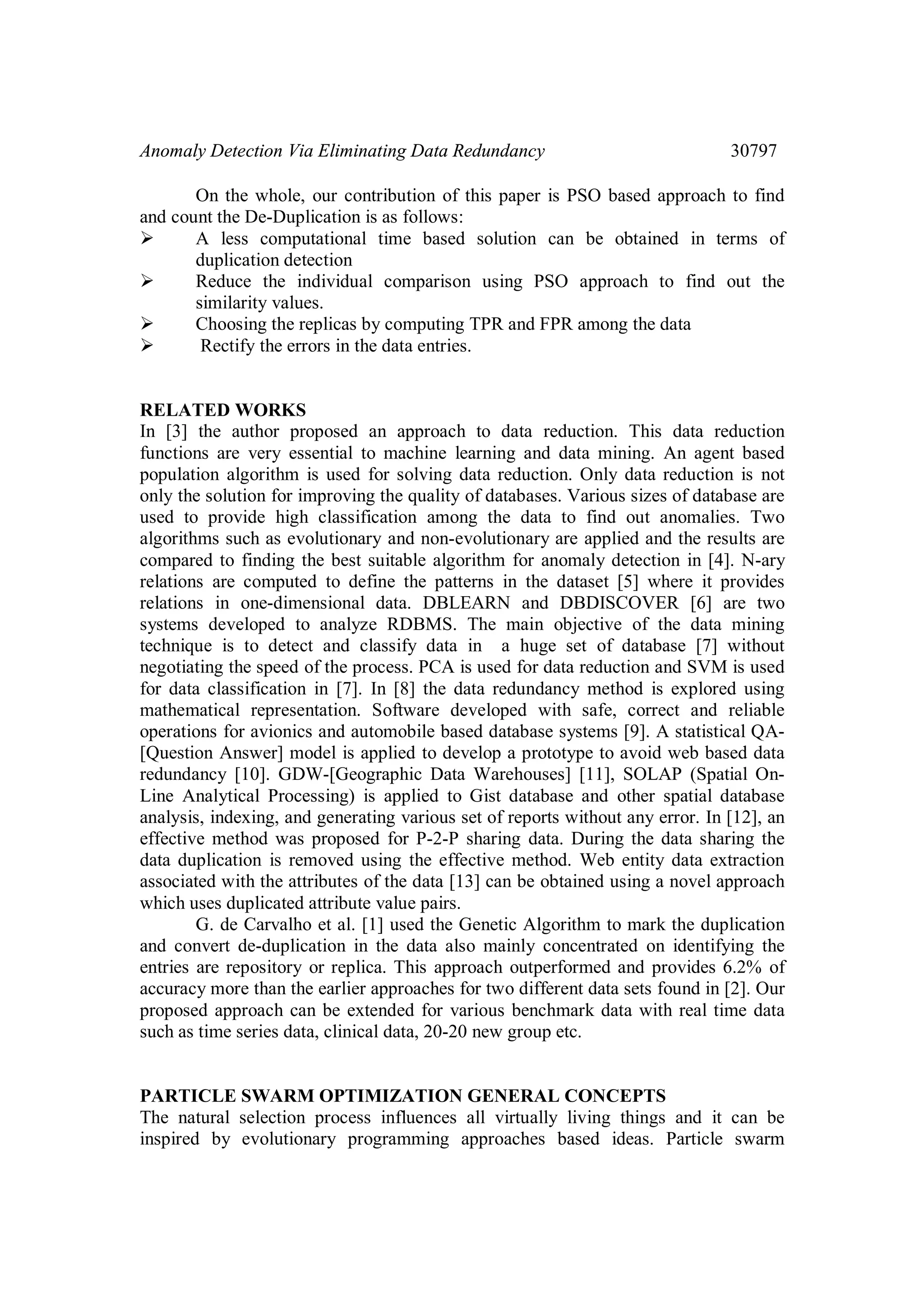 Anomaly Detection Via Eliminating Data Redundancy 30797 On the whole, our contribution of this paper is PSO based approach to find and count the De-Duplication is as follows:  A less computational time based solution can be obtained in terms of duplication detection  Reduce the individual comparison using PSO approach to find out the similarity values.  Choosing the replicas by computing TPR and FPR among the data  Rectify the errors in the data entries. RELATED WORKS In [3] the author proposed an approach to data reduction. This data reduction functions are very essential to machine learning and data mining. An agent based population algorithm is used for solving data reduction. Only data reduction is not only the solution for improving the quality of databases. Various sizes of database are used to provide high classification among the data to find out anomalies. Two algorithms such as evolutionary and non-evolutionary are applied and the results are compared to finding the best suitable algorithm for anomaly detection in [4]. N-ary relations are computed to define the patterns in the dataset [5] where it provides relations in one-dimensional data. DBLEARN and DBDISCOVER [6] are two systems developed to analyze RDBMS. The main objective of the data mining technique is to detect and classify data in a huge set of database [7] without negotiating the speed of the process. PCA is used for data reduction and SVM is used for data classification in [7]. In [8] the data redundancy method is explored using mathematical representation. Software developed with safe, correct and reliable operations for avionics and automobile based database systems [9]. A statistical QA- [Question Answer] model is applied to develop a prototype to avoid web based data redundancy [10]. GDW-[Geographic Data Warehouses] [11], SOLAP (Spatial On- Line Analytical Processing) is applied to Gist database and other spatial database analysis, indexing, and generating various set of reports without any error. In [12], an effective method was proposed for P-2-P sharing data. During the data sharing the data duplication is removed using the effective method. Web entity data extraction associated with the attributes of the data [13] can be obtained using a novel approach which uses duplicated attribute value pairs. G. de Carvalho et al. [1] used the Genetic Algorithm to mark the duplication and convert de-duplication in the data also mainly concentrated on identifying the entries are repository or replica. This approach outperformed and provides 6.2% of accuracy more than the earlier approaches for two different data sets found in [2]. Our proposed approach can be extended for various benchmark data with real time data such as time series data, clinical data, 20-20 new group etc. PARTICLE SWARM OPTIMIZATION GENERAL CONCEPTS The natural selection process influences all virtually living things and it can be inspired by evolutionary programming approaches based ideas. Particle swarm 