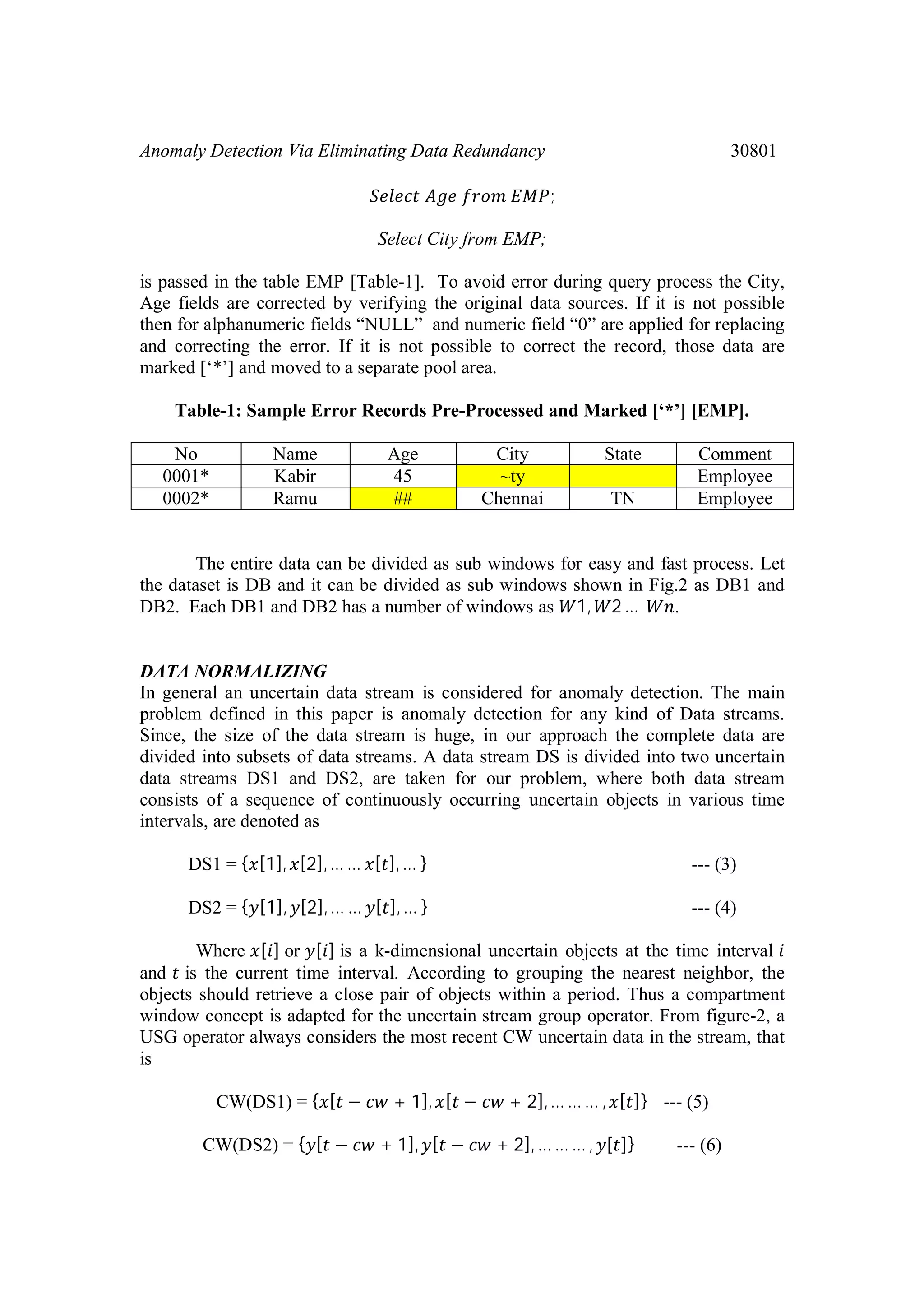 Anomaly Detection Via Eliminating Data Redundancy 30801 ; Select City from EMP; is passed in the table EMP [Table-1]. To avoid error during query process the City, Age fields are corrected by verifying the original data sources. If it is not possible then for alphanumeric fields “NULL” and numeric field “0” are applied for replacing and correcting the error. If it is not possible to correct the record, those data are marked [‘*’] and moved to a separate pool area. Table-1: Sample Error Records Pre-Processed and Marked [‘*’] [EMP]. No Name Age City State Comment 0001* Kabir 45 ~ty Employee 0002* Ramu ## Chennai TN Employee The entire data can be divided as sub windows for easy and fast process. Let the dataset is DB and it can be divided as sub windows shown in Fig.2 as DB1 and DB2. Each DB1 and DB2 has a number of windows as 1, 2 … . DATA NORMALIZING In general an uncertain data stream is considered for anomaly detection. The main problem defined in this paper is anomaly detection for any kind of Data streams. Since, the size of the data stream is huge, in our approach the complete data are divided into subsets of data streams. A data stream DS is divided into two uncertain data streams DS1 and DS2, are taken for our problem, where both data stream consists of a sequence of continuously occurring uncertain objects in various time intervals, are denoted as DS1 = { [1], [2],… … [ ], … } --- (3) DS2 = { [1], [2],… … [ ], … } --- (4) Where [ ] or [ ] is a k-dimensional uncertain objects at the time interval and is the current time interval. According to grouping the nearest neighbor, the objects should retrieve a close pair of objects within a period. Thus a compartment window concept is adapted for the uncertain stream group operator. From figure-2, a USG operator always considers the most recent CW uncertain data in the stream, that is CW(DS1) = { [ − + 1], [ − + 2],… … … , [ ]} --- (5) CW(DS2) = { [ − + 1], [ − + 2], … … … , [ ]} --- (6) 