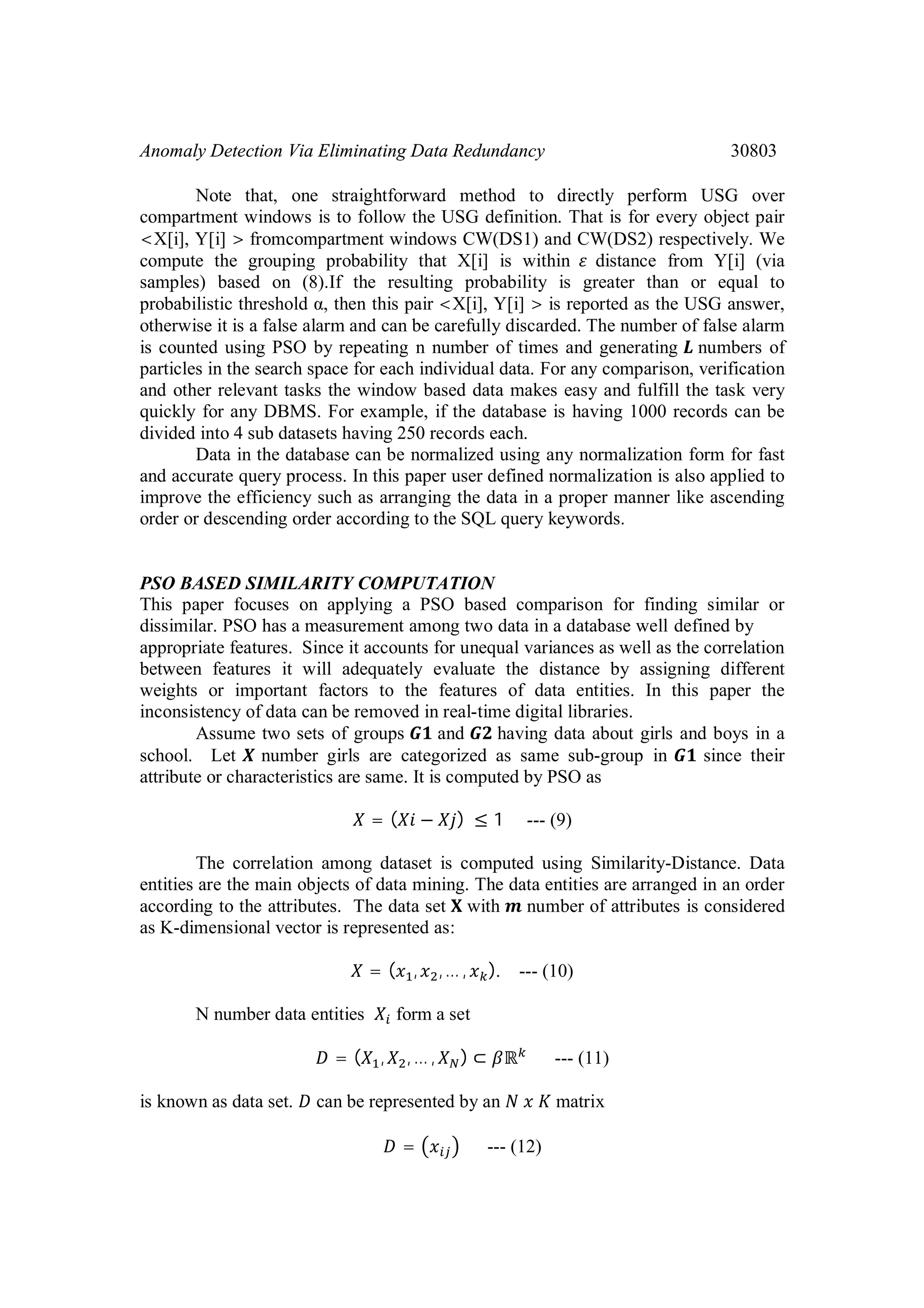 Anomaly Detection Via Eliminating Data Redundancy 30803 Note that, one straightforward method to directly perform USG over compartment windows is to follow the USG definition. That is for every object pair <X[i], Y[i] > fromcompartment windows CW(DS1) and CW(DS2) respectively. We compute the grouping probability that X[i] is within distance from Y[i] (via samples) based on (8).If the resulting probability is greater than or equal to probabilistic threshold α, then this pair <X[i], Y[i] > is reported as the USG answer, otherwise it is a false alarm and can be carefully discarded. The number of false alarm is counted using PSO by repeating n number of times and generating numbers of particles in the search space for each individual data. For any comparison, verification and other relevant tasks the window based data makes easy and fulfill the task very quickly for any DBMS. For example, if the database is having 1000 records can be divided into 4 sub datasets having 250 records each. Data in the database can be normalized using any normalization form for fast and accurate query process. In this paper user defined normalization is also applied to improve the efficiency such as arranging the data in a proper manner like ascending order or descending order according to the SQL query keywords. PSO BASED SIMILARITY COMPUTATION This paper focuses on applying a PSO based comparison for finding similar or dissimilar. PSO has a measurement among two data in a database well defined by appropriate features. Since it accounts for unequal variances as well as the correlation between features it will adequately evaluate the distance by assigning different weights or important factors to the features of data entities. In this paper the inconsistency of data can be removed in real-time digital libraries. Assume two sets of groups and having data about girls and boys in a school. Let number girls are categorized as same sub-group in since their attribute or characteristics are same. It is computed by PSO as = ( − ) ≤ 1 --- (9) The correlation among dataset is computed using Similarity-Distance. Data entities are the main objects of data mining. The data entities are arranged in an order according to the attributes. The data set with number of attributes is considered as K-dimensional vector is represented as: = ( , ,… , ). --- (10) N number data entities form a set = ( , , … , ) ⊂ ℝ --- (11) is known as data set. can be represented by an matrix = --- (12) 