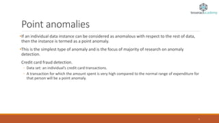 Point anomalies
•If an individual data instance can be considered as anomalous with respect to the rest of data,
then the instance is termed as a point anomaly.
•This is the simplest type of anomaly and is the focus of majority of research on anomaly
detection.
Credit card fraud detection.
◦ Data set: an individual’s credit card transactions.
◦ A transaction for which the amount spent is very high compared to the normal range of expenditure for
that person will be a point anomaly.
5
 