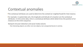 Contextual anomalies
•The contextual attributes are used to determine the context (or neighborhood) for that instance.
•For example, in spatial data sets, the longitude and latitude of a location are the contextual
attributes. In time series data, time is a contextual attribute which determines the position of an
instance on the entire sequence.
Network intrusion detection and social media volume
◦ the interesting objects are often not rare objects, but unexpected bursts in activity.
7
 