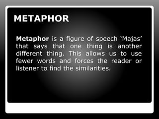METAPHOR
Metaphor is a figure of speech ‘Majas’
that says that one thing is another
different thing. This allows us to use
fewer words and forces the reader or
listener to find the similarities.
 
