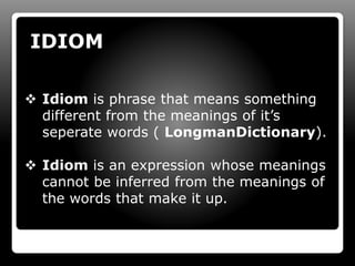 IDIOM
 Idiom is phrase that means something
different from the meanings of it’s
seperate words ( LongmanDictionary).
 Idiom is an expression whose meanings
cannot be inferred from the meanings of
the words that make it up.
 