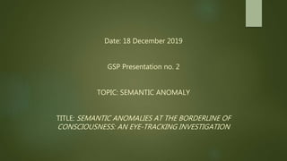 Date: 18 December 2019
GSP Presentation no. 2
TOPIC: SEMANTIC ANOMALY
TITLE: SEMANTIC ANOMALIES AT THE BORDERLINE OF
CONSCIOUSNESS: AN EYE-TRACKING INVESTIGATION
 
