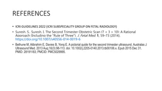 REFERENCES
• ICRI GUIDELINES 2022 (ICRI SUBSPECIALITY GROUP ON FETAL RADIOLOGY)
• Suresh, S., Suresh, I. The Second Trimester Obstetric Scan (7 + 3 = 10): A Rational
Approach (Including the “Rule of Three”). J. Fetal Med. 1, 59–73 (2014).
https://doi.org/10.1007/s40556-014-0019-6
• Bethune M, Alibrahim E, Davies B, Yong E. A pictorial guide for the second trimester ultrasound. Australas J
Ultrasound Med. 2013 Aug;16(3):98-113. doi: 10.1002/j.2205-0140.2013.tb00106.x. Epub 2015 Dec 31.
PMID: 28191183; PMCID: PMC5029995.
 