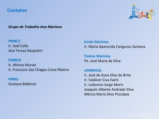 Grupo de Trabalho Ano Mariano
PMBCS
Ir. Sadi Cella
Ana Tereza Naspolini
PMBCN
Ir. Afonso Murad
Ir. Francisco das Chagas Costa Ribeiro
PMRS
Gustavo Balbinot
Contatos
Irmãs Maristas
Ir. Maria Aparecida Cangussu Santana
Padres Maristas
Pe. José Maria da Silva
UMBRASIL
Ir. José de Assis Elias de Brito
Ir. Valdícer Civa Fachi
Ir. Lodovino Jorge Marin
Joaquim Alberto Andrade Silva
Mércia Maria Silva Procópio
 