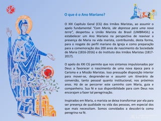 O XXI Capítulo Geral (CG) dos Irmãos Maristas, ao assumir o
apelo fundamental “Com Maria, ide depressa para uma nova
terra”, despertou a União Marista do Brasil (UMBRASIL) a
estabelecer um Ano Mariano na perspectiva de reavivar a
presença de Maria na vida marista, contribuindo, desta forma,
para o resgate do perfil mariano da Igreja e como preparação
para a comemoração dos 200 anos de nascimento da Sociedade
de Maria (1816-2016) e do Instituto dos Irmãos Maristas (1817-
2017).
O apelo do XXI CG permite que nos sintamos impulsionados por
Deus a favorecer o nascimento de uma nova época para o
Carisma e a Missão Maristas. Isso pressupõe disposição interior
para mover-se, desprender-se e assumir um itinerário de
conversão, tanto pessoal quanto institucional, nos próximos
anos. Há de se percorrer este caminho com Maria, guia e
companheira. Sua fé e sua disponibilidade para com Deus nos
encorajam a fazer tal peregrinação.
Inspirados em Maria, o marista se deixa transformar por ela para
ser presença de qualidade na vida das pessoas, em especial dos
que mais necessitam. Somos convidados a descobri-la como
peregrina na fé.
O que é o Ano Mariano?
 