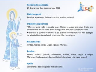 Período de realização
25 de março a 8 de dezembro de 2011
Objetivo geral
Reavivar a presença de Maria na vida marista no Brasil
Objetivos específicos
•Oferecer uma visão renovada sobre Maria, centrada em Jesus Cristo, em
sintonia com o Vaticano II e em diálogo com o mundo contemporâneo
•Favorecer o cultivo da mística e da espiritualidade marianas nos espaços
de Missão Marista no Brasil, em comunhão com a Igreja
Responsáveis
Irmãos, Padres, Irmãs, Leigos e Leigas Maristas
Público
Família Marista (Irmãos, Formandos, Padres, Irmãs, Leigas e Leigos
Maristas, Colaboradores, Comunidades Educativas, crianças e jovens)
Apoio
Conferência dos Religiosos do Brasil (CRB)
 