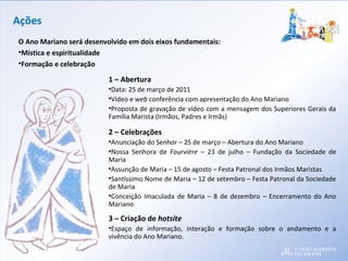 Ações
1 – Abertura
•Data: 25 de março de 2011
•Vídeo e web conferência com apresentação do Ano Mariano
•Proposta de gravação de vídeo com a mensagem dos Superiores Gerais da
Família Marista (Irmãos, Padres e Irmãs)
2 – Celebrações
•Anunciação do Senhor – 25 de março – Abertura do Ano Mariano
•Nossa Senhora de Fourvière – 23 de julho – Fundação da Sociedade de
Maria
•Assunção de Maria – 15 de agosto – Festa Patronal dos Irmãos Maristas
•Santíssimo Nome de Maria – 12 de setembro – Festa Patronal da Sociedade
de Maria
•Conceição Imaculada de Maria – 8 de dezembro – Encerramento do Ano
Mariano
3 – Criação de hotsite
•Espaço de informação, interação e formação sobre o andamento e a
vivência do Ano Mariano.
O Ano Mariano será desenvolvido em dois eixos fundamentais:
•Mística e espiritualidade
•Formação e celebração
 