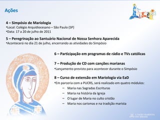 Ações
6 – Participação em programas de rádio e TVs católicas
7 – Produção de CD com canções marianas
•Lançamento previsto para acontecer durante o Simpósio
8 – Curso de extensão em Mariologia via EaD
•Em parceria com a PUCRS, será realizado em quatro módulos:
– Maria nas Sagradas Escrituras
– Maria na história da Igreja
– O lugar de Maria no culto cristão
– Maria nos carismas e na tradição marista
4 – Simpósio de Mariologia
•Local: Colégio Arquidiocesano – São Paulo (SP)
•Data: 17 a 20 de julho de 2011
5 – Peregrinação ao Santuário Nacional de Nossa Senhora Aparecida
•Acontecerá no dia 21 de julho, encerrando as atividades do Simpósio
 
