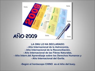 LA ONU LO HA DECLARADO:  - Año Internacional de la Astronomía,  - Año Internacional de la Reconciliación,  - Año Internacional de las Fibras Naturales,  - Año Intern.del Aprendizaje sobre los Derechos Humanos y  - Año Internacional del Gorila.  -Según el horóscopo CHINO  es el Año del buey. AÑO 2009 